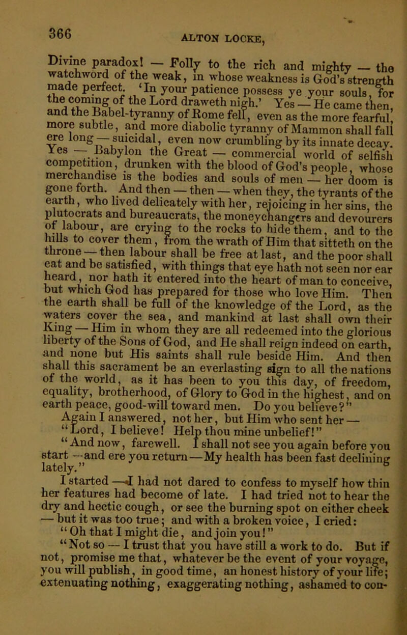 ALTON LOCKE, Divine paradox! - Folly to the rich and mighty - the watchword of the weak, in whose weakness is God’s strength made perfect ‘In your patience possess ye your souls, for °? L°rd ^weth nigh.’ Yes - He came then, and the Babel-tyranny of Koine fell, even as the more fearful more subtle, and more diabolic tyranny of Mammon shall fall ere long— suicidal, even now crumbling by its innate decay. Yes —- Babylon the Great — commercial world of selfish competition, drunken with the blood of God’s people, whose merchandise is the bodies and souls of men — her doom is gone forth. And then — then — when they, the tyrants of the earth, who lived delicately with her, rejoicing in her sins, the plutocrats and bureaucrats, the moneychangers and devourers of labour, are crying to the rocks to hide them, and to the hills to cover them, from the wrath of Him that sitteth on the throne — then labour shall be free at last, and the poor shall eat and be satisfied, with things that eye hath not seen nor ear heard , nor hath it entered into the heart of man to conceive, but which God has prepared for those who love Him. Then the earth shall be full of the knowledge of the Lord, as the waters cover the sea, and mankind at last shall own their King — Him in whom they are all redeemed into the glorious liberty of the Sons of God, and He shall reign indeed on earth, and none but His saints shall rule beside Him. And then shall this sacrament be an everlasting sign to all the nations of the world, as it has been to you this day, of freedom, equality, brotherhood, of Glory to God in the highest, and on earth peace, good-will toward men. Do you believe?” Again I answered, not her, but Him who sent her — “ Lord, I believe! Help thou mine unbelief! ” “And now, farewell. I shall not see you again before you start —and ere you return—My health has been fast declining lately • I started —<1 had not dared to confess to myself how thin her features had become of late. I had tried not to hear the “ Not so — I trust that you have still a work to do. But if not, promise me that, whatever be the event of your voyage, you will publish, in good time, an honest history of your life; extenuating nothing, exaggerating nothing, ashamed to con*