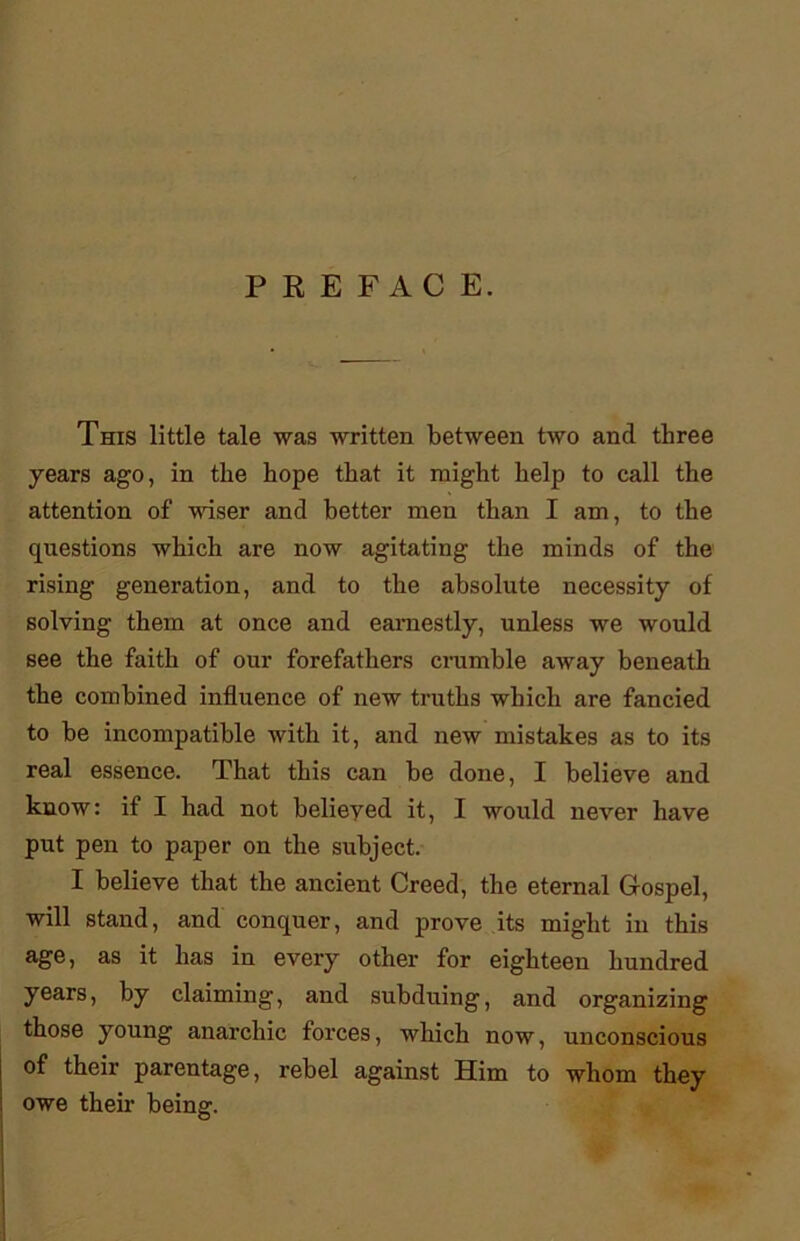 PREFACE. This little tale was written between two and three years ago, in the hope that it might help to call the attention of Maser and better men than I am, to the questions which are now agitating the minds of the rising generation, and to the absolute necessity of solving them at once and earnestly, unless we would see the faith of our forefathers crumble away beneath the combined influence of new truths which are fancied to be incompatible with it, and new mistakes as to its real essence. That this can be done, I believe and know: if I had not belieyed it, I would never have put pen to paper on the subject. I believe that the ancient Creed, the eternal Gospel, will stand, and conquer, and prove its might in this age, as it has in every other for eighteen hundred years, by claiming, and subduing, and organizing those young anarchic forces, which now, unconscious of their parentage, rebel against Him to whom they owe their being.