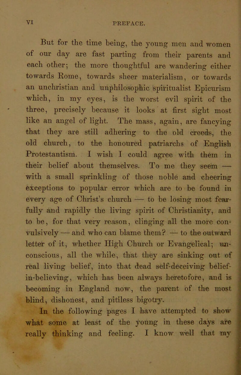 But for the time being, the young men and women of our day are fast parting from their parents and each other; the more thoughtful are wandering either towards Rome, towards sheer materialism, or towards an unchristian and unphilosophic spiritualist Epicurism which, in my eyes, is the worst evil spirit of the three, precisely because it looks at first sight most like an angel of light. The mass, again, are fancying that they are still adhering to the old creeds, the old church, to the honoured patriarchs of English Protestantism. I wish I could agree with them in their belief about themselves. To me they seem — with a small sprinkling of those noble and cheering exceptions to popular error which are to be found in every age of Christ’s church — to be losing most fear- fully and rapidly the living spirit of Christianity, and to be, for that veiy reason, clinging all the more con- vulsively — and who can blame them? — to the outward letter of it, whether High Church or Evangelical; un- conscious, all the while, that they are sinking out of real living belief, into that dead self-deceiving belief- in-believing, which has been always heretofore, and is becoming in England now, the pai-ent of the most blind, dishonest, and pitiless bigotry. In the following pages I have attempted to show what some at least of the young in these days are really thinking and feeling. I know well that my