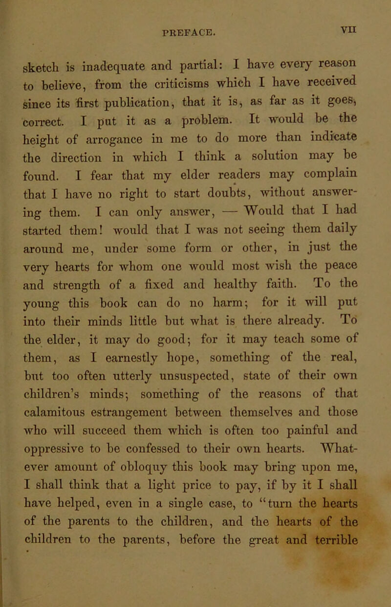 sketch is inadequate and partial: I have eveiy reason to believe, from the criticisms which I have received since its first publication, that it is, as far as it goes, correct. I put it as a problem. It would be the height of arrogance in me to do more than indicate the direction in which I think a solution may be found. I fear that my elder readers may complain that I have no right to start doubts, without answer- ing them. I can only answer, — Would that I had started them! would that I was not seeing them daily around me, under some form or other, in just the very hearts for whom one would most wish the peace and strength of a fixed and healthy faith. To the young this book can do no harm; for it will put into their minds little but what is there already. To the elder, it may do good; for it may teach some of them, as I earnestly hope, something of the real, but too often utterly unsuspected, state of their own children’s minds; something of the reasons of that calamitous estrangement between themselves and those who will succeed them which is often too painful and oppressive to be confessed to then- own hearts. What- ever amount of obloquy this book may bring upon me, I shall think that a light price to pay, if by it I shall have helped, even in a single case, to “turn the hearts of the parents to the children, and the hearts of the children to the parents, before the great and terrible
