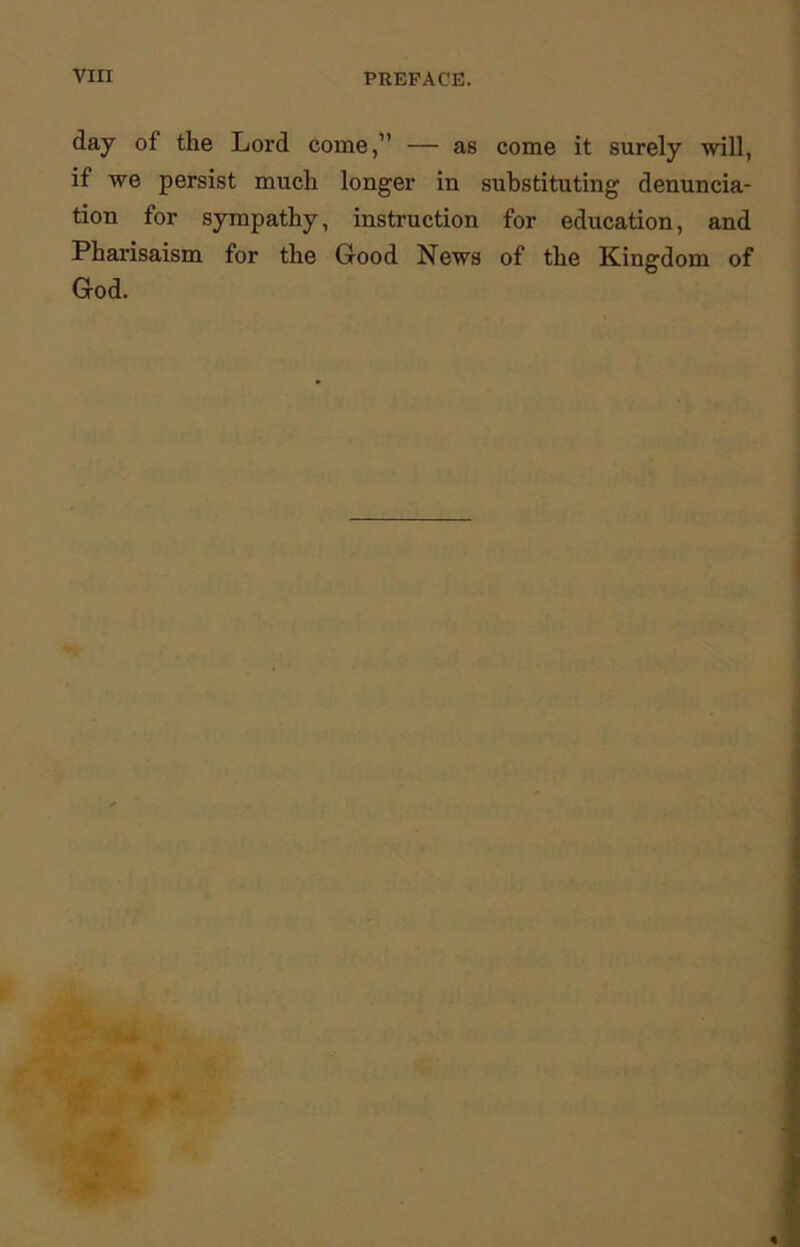 day of the Lord come,” — as come it surely will, if we persist much longer in substituting denuncia- tion for sympathy, instruction for education, and Pharisaism for the Good News of the Kingdom of God.