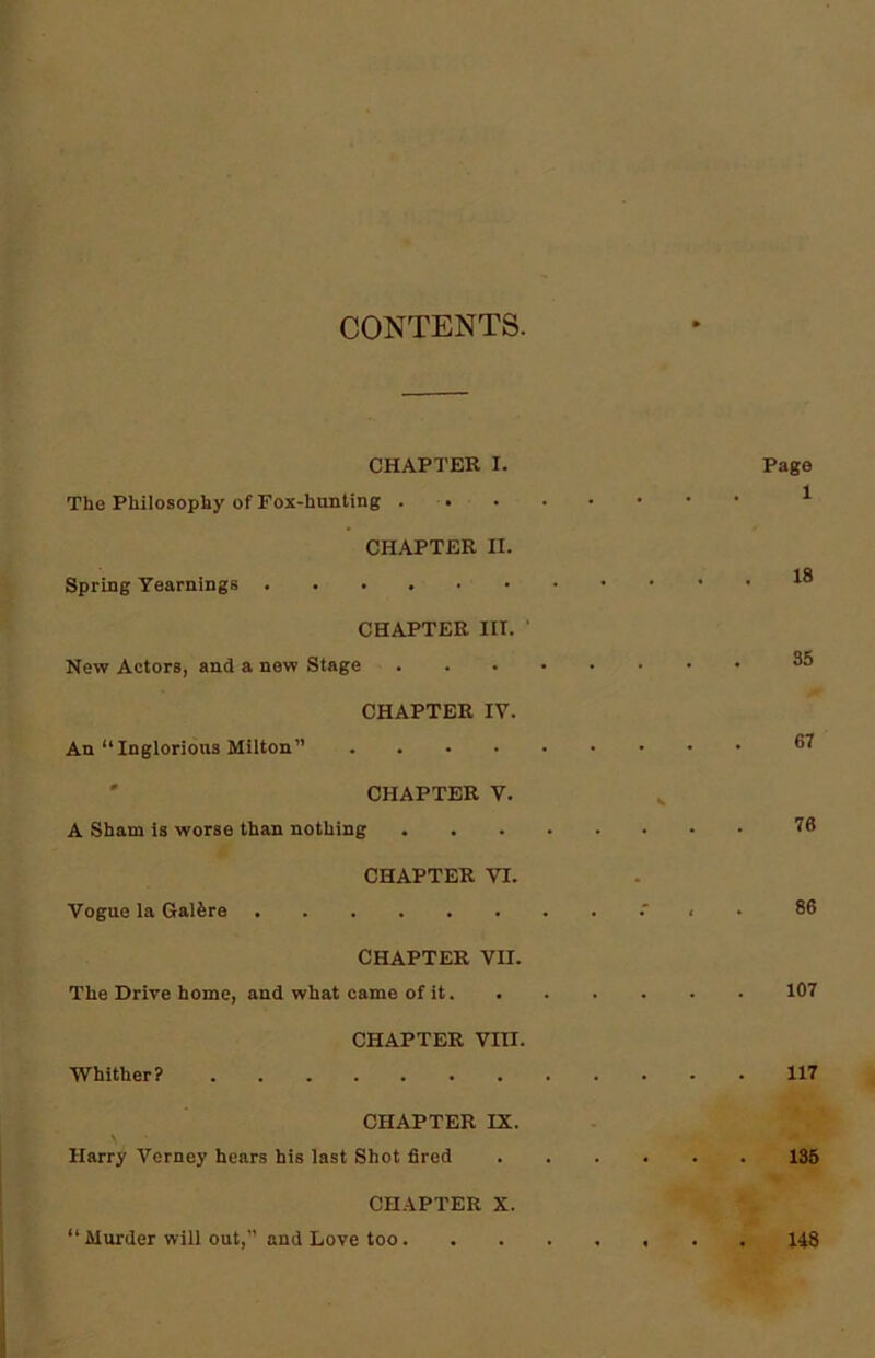 CONTENTS. CHAPTER I. Page The Philosophy of Fox-hunting . CHAPTER n. Spring Yearnings CHAPTER III. ' New Actors, and a new Stage ^ CHAPTER IV. An “ Inglorious Milton” 6? CHAPTER V. A Sham is worse than nothing 78 CHAPTER VI. Vogue la Galfere 86 CHAPTER VII. The Drive home, and what came of it 107 CHAPTER VIII. Whither? 117 CHAPTER IX. Harry Vcrney hears his last Shot fired 135 CHAPTER X. “ Murder will out,” and Love too 148