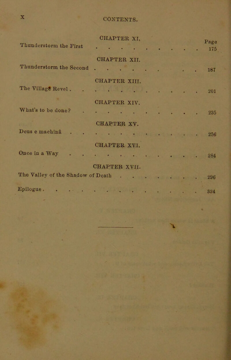 Thunderstorm the First CHAPTER XI. . , Page 175 Thunderstorm the Second CHAPTER XII. 187 The Village Revel . CHAPTER XIII. 201 What’s to be done? CHAPTER XIV. 235 Deus e machinS CHAPTER XV. Once in a Way CHAPTER XVI. . . 284 CHAPTER XVII. The Valley of the Shadow of Death 296 Epilogue