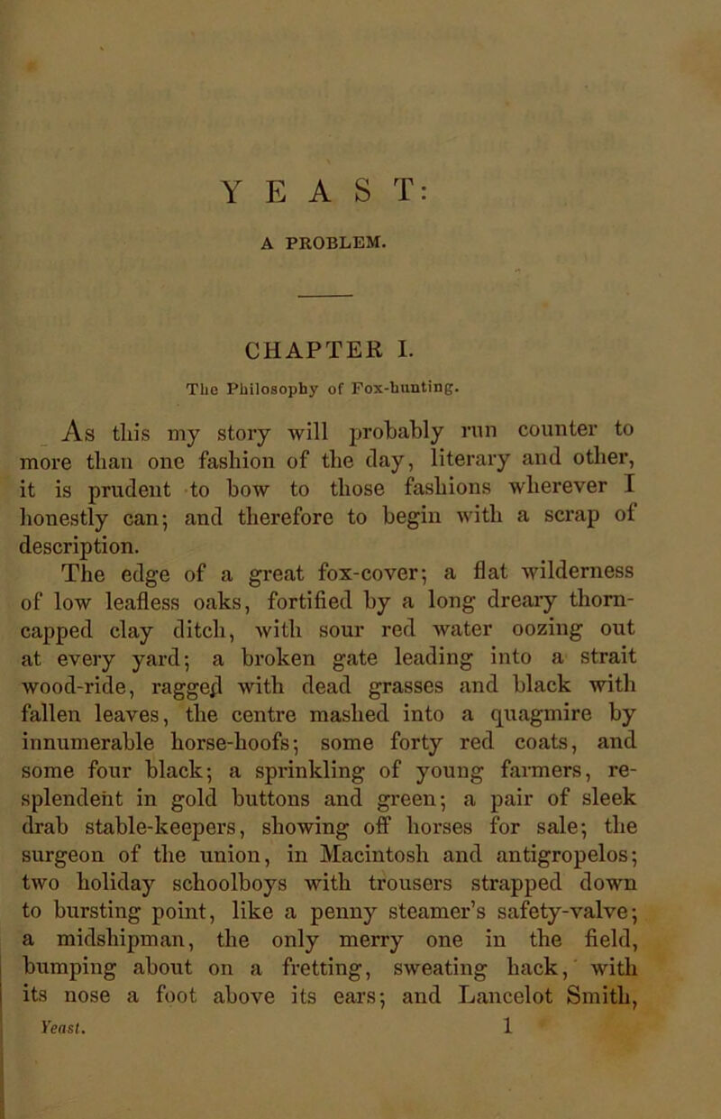 YEAST: A PROBLEM. CHAPTER I. The Philosophy of Fox-hunting. As tliis my story will probably run counter to more than one fashion of the clay, literary and other, it is prudent to bow to those fashions wherever I honestly can; and therefore to begin with a scrap of description. The edge of a great fox-cover; a flat wilderness of low leafless oaks, fortified by a long dreary thorn- capped clay ditch, with sour red water oozing out at every yard; a broken gate leading into a strait wood-ride, ragged with dead grasses and black with fallen leaves, the centre mashed into a quagmire by innumerable horse-hoofs; some forty red coats, and some four black; a sprinkling of young farmers, re- splendent in gold buttons and green; a pair of sleek drab stable-keepers, showing off horses for sale; the surgeon of the union, in Macintosh and antigropelos; two holiday schoolboys with trousers strapped down to bursting point, like a penny steamer’s safety-valve; a midshipman, the only merry one in the field, bumping about on a fretting, sweating hack, with its nose a foot above its ears; and Lancelot Smith,