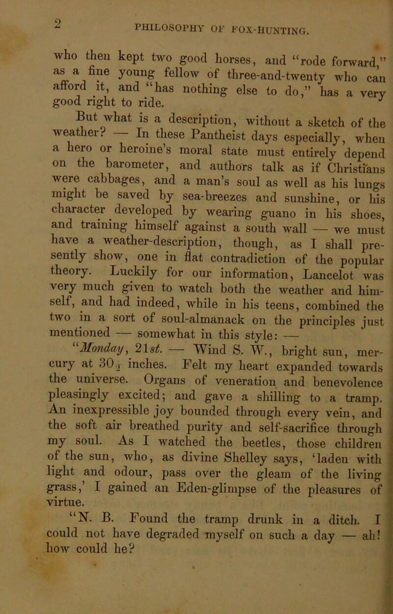 PHILOSOX’HV OF FOX-HUNTING. who then kept two good horses, and “rode forward” as a fine young fellow of three-and-twenty who can afford it, and “has nothing else to do,” has a very good right to ride. But what is a description, without a sketch of the weather? — In these Pantheist days especially, when a hero or heroine’s moral state must entirely depend on the barometer, and authors talk as if Christians were cabbages, and a man’s soul as well as his lungs might be saved by sea-breezes and sunshine, or his character developed by wearing guano in his shoes, and training himself against a south wall — we must have a weather-description, though, as I shall pre- sently show, one in flat contradiction of the popular theory. Luckily for our information, Lancelot was very much given to watch both the weather and him- self, and had indeed, while in his teens, combined the two in a sort of soul-almanack on the principles just mentioned — somewhat in this style: — Monday, 21st. — Wind S. W., bright sun, mer- j cury at 30 r inches. Felt my heart, expanded towards the universe. Organs of veneration and benevolence pleasingly excited; and gave a shilling to a tramp. An inexpressible joy bounded through every vein, and the soft air breathed purity and self-sacrifice through my soul. As I watched the beetles, those children of the sun, who, as divine Shelley says, ‘laden with light and odour, pass over the gleam of the living • grass,’ I gained an Eden-glimpse of the pleasures of virtue. “N. B. Found the tramp drunk in a ditch. I could not have degraded myself on such a day — ah! how could he?