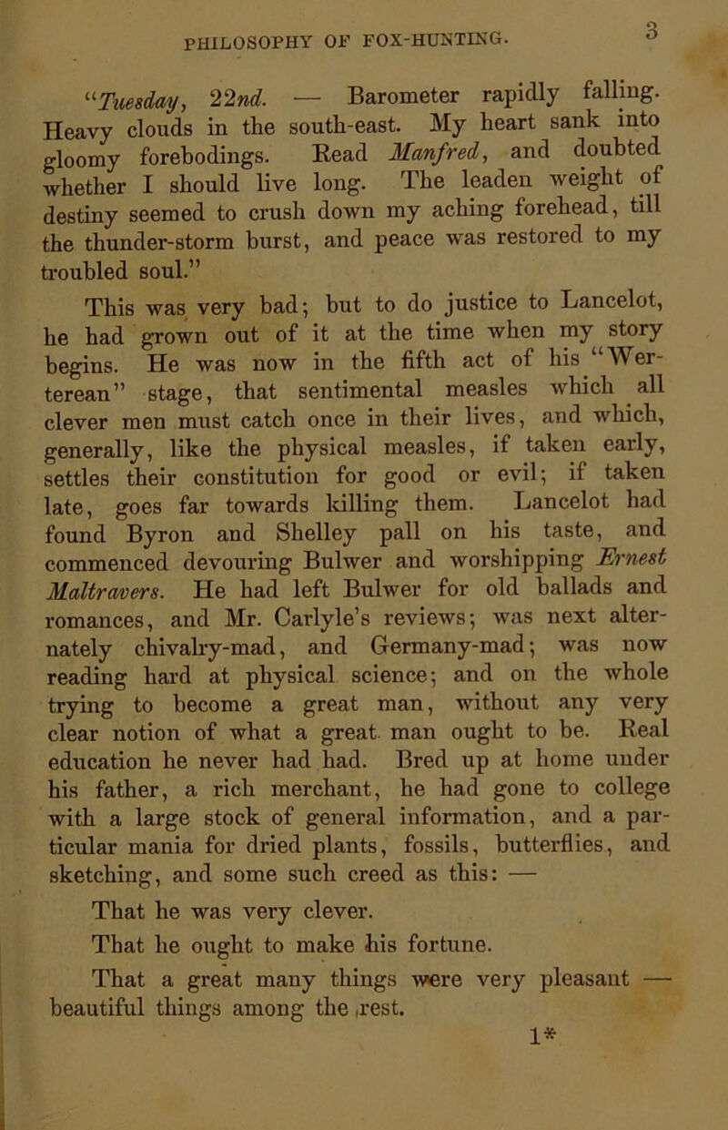 “Tuesday, 22nd. — Barometer rapidly falling. Heavy clouds in the south-east. My heart sank into gloomy forebodings. Read Manfred, and doubted whether I should live long. The leaden weight of destiny seemed to crush down my aching forehead, till the thunder-storm burst, and peace was restored to my troubled soul.” This was very bad; but to do justice to Lancelot, he had grown out of it at the time when my story begins. He was now in the fifth act of his ^Ver- terean” stage, that sentimental measles which all clever men must catch once in their lives, and which, generally, like the physical measles, if taken early, settles their constitution for good or evil; if taken late, goes far towards killing them. Lancelot had found Byron and Shelley pall on his taste, and commenced devouring Bulwer and worshipping Ernest Maltravers. He had left Bulwer for old ballads and romances, and Mr. Carlyle’s reviews; was next alter- nately chivalry-mad, and Germany-mad; was now reading hard at physical science; and on the whole trying to become a great man, without any very clear notion of what a great man ought to be. Real education he never had had. Bred up at home under his father, a rich merchant, he had gone to college with a large stock of general information, and a par- ticular mania for dried plants, fossils, butterflies, and sketching, and some such creed as this: — That he was very clever. That he ought to make his fortune. That a great many things were very pleasant — beautiful things among the ,rest. 1*