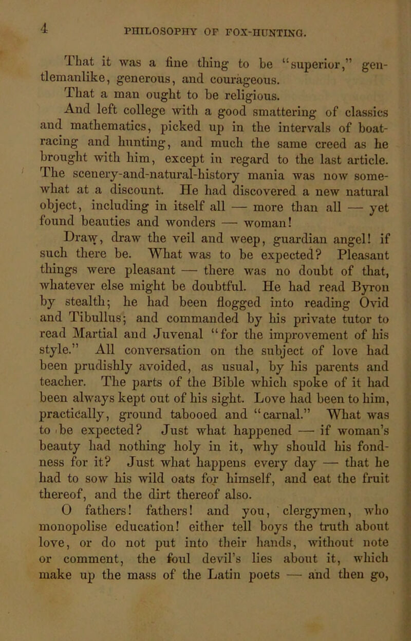 4hat it was a line thing to he “superior,” gen- tlemanlike, generous, and courageous. That a man ought to he religious. And left college with a good smattering of classics and mathematics, picked up in the intervals of boat- racing and hunting, and much the same creed as he brought with him, except in regard to the last article. The sceuery-and-natural-history mania was now some- what at a discount. He had discovered a new natural object, including in itself all — more than all — yet found beauties and wonders — woman! Draw, draw the veil and weep, guardian angel! if such there be. What was to be expected? Pleasant things were pleasant — there was no doubt of that, whatever else might be doubtful. He had read Byron by stealth; he had been flogged into reading Ovid and Tibullus; and commanded by his private tutor to read Martial and Juvenal “for the improvement of his style.” All conversation on the subject of love had been prudishly avoided, as usual, by his parents and teacher. The parts of the Bible which spoke of it had been always kept out of his sight. Love had been to him, practically, ground tabooed and “carnal.” What was to Te expected? Just what happened — if woman’s beauty had nothing holy in it, why should his fond- ness for it? Just what happens every day — that he had to sow his wild oats for himself, and eat the fruit thereof, and the dirt thereof also. 0 fathers! fathers! and you, clergymen, who monopolise education! either tell boys the truth about love, or do not put into their hands, without note or comment, the foul devil’s lies about it, which make up the mass of the Latin poets — and then go,