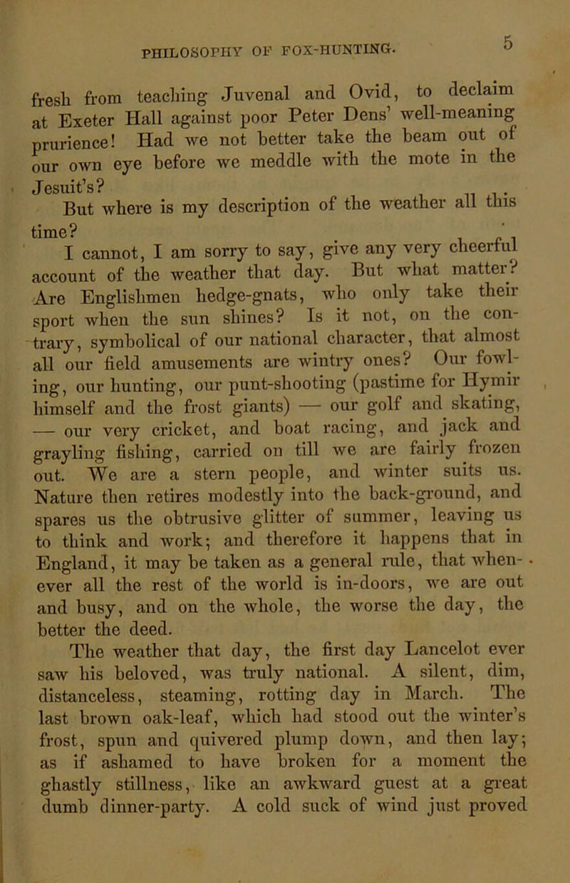 fresh from teaching Juvenal and Ovid, to declaim at Exeter Hall against poor Peter Dens’ well-meaning prurience! Had we not better take the beam out of our own eye before we meddle with the mote in the Jesuit’s? _ But where is my description of the weather all tins tim<I cannot, I am sorry to say, give any very cheerful account of the weather that day. But what matter? Are Englishmen hedge-gnats, who only take theii sport when the sun shines? Is it not, on the con- trary, symbolical of our national character, that almost all our field amusements are wintry ones? Our fowl- ing, our hunting, our punt-shooting (pastime for Ilymii himself and the frost giants) — our golf and skating, — our very cricket, and boat racing, and jack and grayling fishing, carried on till we are fairly frozen out. We are a stern people, and winter suits us. Nature then retires modestly into the back-ground, and spares us the obtrusive glitter of summer, leaving us to think and work; and therefore it happens that in England, it may be taken as a general rule, that when- ever all the rest of the world is in-doors, we are out and busy, and on the whole, the worse the day, the better the deed. The weather that day, the first day Lancelot ever saw his beloved, was truly national. A silent, dim, distanceless, steaming, rotting day in March. The last brown oak-leaf, which had stood out the winter’s frost, spun and quivered plump down, and then lay; as if ashamed to have broken for a moment the ghastly stillness, like an awkward guest at a great dumb dinner-party. A cold suck of wind just proved