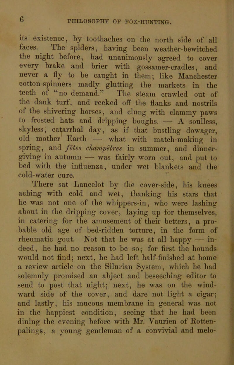 its existence, by toothaches on the north side of all faces. The spiders, having been weather-bewitched the night before, had unanimously agreed to cover every brake and brier with gossamer-cradles, and never a fly to be caught in them; like Manchester cotton-spinners madly glutting the markets in the teeth of “no demand.” The steam crawled out of the dank turf, and reeked off the flanks and nostrils of the shivering horses, and clung with clammy paws to frosted hats and dripping boughs. — A soulless, skyless, catarrhal day, as if that bustling dowager, old mother Earth — what with match-making in spring, and fetes champetres in summer, and dinner- giving in autumn — was fairly worn out, and put to bed with the influenza, under Avet blankets and the cold-water cure. There sat Lancelot by the cover-side, his knees aching with cold and wet, thanking his stars that he was not one of the whippers-in, who were lashing about in the dripping cover, laying up for themselves, in catering for the amusement of their betters, a pro- bable old age of bed-ridden tortui’e, in the form of rheumatic gout. Not that he was at all happy in- deed, he had no reason to be so; for first the hounds would not find; next, he had left half-finished at home a review article on the Silurian System, which he had solemnly promised an abject and beseeching editor to send to post that night; next, he was on the wind- ward side of the cover, and dare not light a cigar; and lastly, his mucous membrane iu general was not in the happiest condition, seeing that he had been dining the evening before Avith Mr. Vaurien of Rotten- palings, a young gentleman of a convhdal and melo-