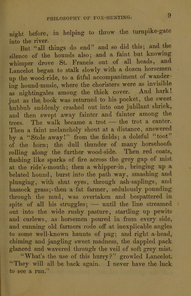 night before, in helping to throw the turnpike-gate into the river. But “all things do end” and so did this; and the silence of the hounds also; and a faint but knowing whimper drove St. Francis out of all heads, and Lancelot began to stalk slowly with a dozen horsemen up the wood-ride, to a fitful accompaniment of wander- ing hound-music, where the choristers were as invisible as nightingales among the thick cover. And hark! just as the book was returned to his pocket, the sweet hubbub suddenly crashed out into one jubilant shriek, and then swept away fainter and fainter among the trees. The walk became a trot — the trot a canter. Then a faint melancholy shout at a distance, answered by a “Stole away!” from the fields; a doleful “toot” of the horn; the dull thunder of many horsehoofs rolling along the further wood-side. Then red coats, flashing like sparks of fire across the grey gap of mist at the ride’s-mouth; then a whipper-in, bringing up a belated hound, burst into the path way, smashing and plunging, with shut eyes, through ash-saplings, and hassock grass;-then a fat farmer, sedulously pounding through the mud, was overtaken and bespattered in spite of all his struggles; — until the line streamed 1 out into the wide rushy pasture, startling up pewits and curlews, as horsemen poured in from every side, and cunning old farmers rode off at inexplicable angles to some well-known haunts of pug; and right a-head, chiming and jangling sweet madness, the dappled pack glanced and wavered through the veil of soft grey mist. “What’s the use of this hurry?” growled Lancelot. “They will all be back again. I never have the luck to see a run.”