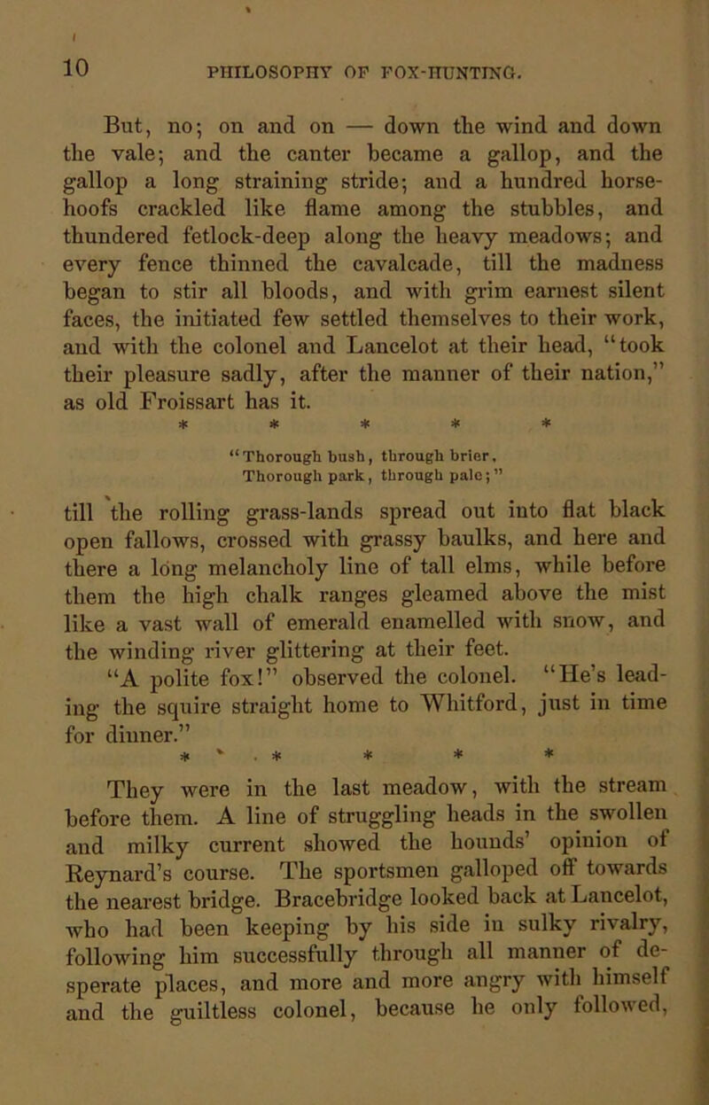 10 PHILOSOPHY OF FOX-HUNTING. But, no; on and on — down the wind and down the vale; and the canter became a gallop, and the gallop a long straining stride; and a hundred horse- hoofs crackled like flame among the stubbles, and thundered fetlock-deep along the heavy meadows; and every fence thinned the cavalcade, till the madness began to stir all bloods, and with grim earnest silent faces, the initiated few settled themselves to their work, and with the colonel and Lancelot at their head, “took their pleasure sadly, after the manner of their nation,” as old Froissart has it. * * * * * “Thorough bush, through brier. Thorough park, through pale;” till the rolling grass-lands spread out into flat black open fallows, crossed with grassy baulks, and here and there a long melancholy line of tall elms, while before them the high chalk ranges gleamed above the mist like a vast wall of emerald enamelled with snow, and the winding river glittering at their feet. “A polite fox!” observed the colonel. “He’s lead- ing the squire straight home to Whitford, just in time for dinner.” * ' . * * * * They were in the last meadow, with the stream before them. A line of struggling heads in the swollen and milky current showed the hounds’ opinion ol Reynard’s course. The sportsmen galloped off1 towards the nearest bridge. Bracebridge looked back at Lancelot, who had been keeping by his side in sulky rivalry, following him successfully through all manner of de- sperate places, and more and more angry with himself and the guiltless colonel, because he only followed,