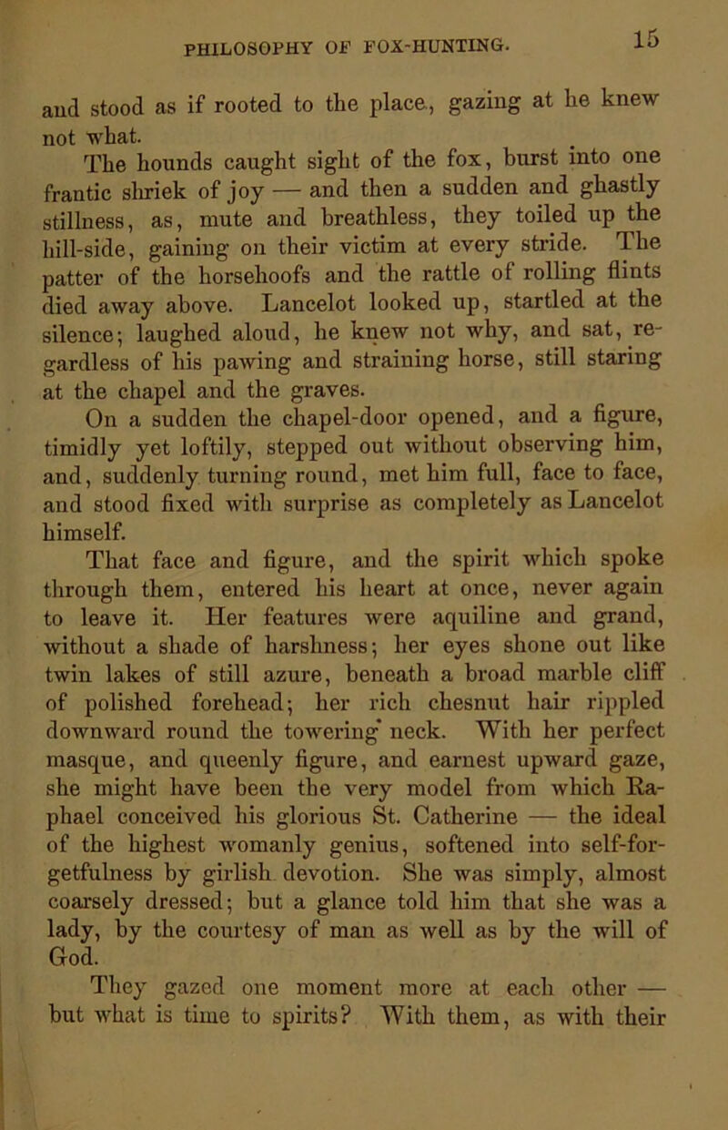 and stood as if rooted to the place., gazing at he knew not what. The hounds caught sight of the fox, burst into one frantic shriek of joy — and then a sudden and ghastly stillness, as, mute and breathless, they toiled up the hill-side, gaining on their victim at every stride. The patter of the horsehoofs and the rattle of rolling flints died away above. Lancelot looked up, startled at the silence; laughed aloud, he knew not why, and sat, re- gardless of his pawing and straining horse, still staring at the chapel and the graves. On a sudden the chapel-door opened, and a figure, timidly yet loftily, stepped out without observing him, and, suddenly turning round, met him full, face to face, and stood fixed with surprise as completely as Lancelot himself. That face and figure, and the spirit which spoke through them, entered his heart at once, never again to leave it. Her features were aquiline and grand, without a shade of harshness; her eyes shone out like twin lakes of still azure, beneath a broad marble cliff of polished forehead; her rich chesnut hair rippled downward round the towering* neck. With her perfect masque, and queenly figure, and earnest upward gaze, she might have been the very model from which Ra- phael conceived his glorious St. Catherine — the ideal of the highest womanly genius, softened into self-for- getfulness by girlish devotion. She was simply, almost coarsely dressed; but a glance told him that she was a lady, by the courtesy of man as well as by the will of God. They gazed one moment more at each other — but what is time to spirits? With them, as with their