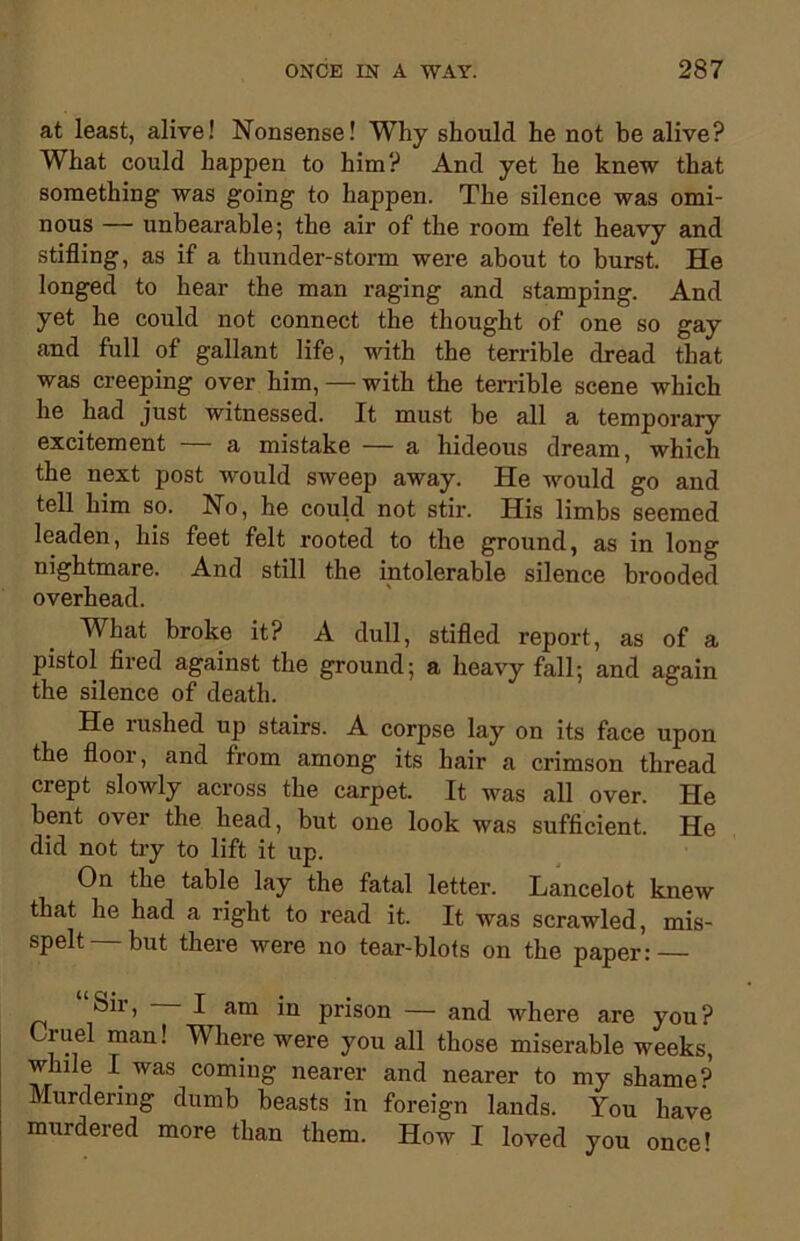 at least, alive! Nonsense! Why should he not be alive? What could happen to him? And yet he knew that something was going to happen. The silence was omi- nous — unbearable; the air of the room felt heavy and stifling, as if a thunder-storm were about to burst. He longed to hear the man raging and stamping. And yet he could not connect the thought of one so gay and full of gallant life, with the terrible dread that was creeping over him, — with the terrible scene which he had just witnessed. It must be all a temporary excitement a mistake — a hideous dream, which the next post would sweep away. He would go and tell him so. No, he could not stir. His limbs seemed leaden, his feet felt rooted to the ground, as in long nightmare. And still the intolerable silence brooded overhead. What broke it? A dull, stifled report, as of a pistol fired against the ground; a heavy fall; and again the silence of death. He rushed up stairs. A corpse lay on its face upon the floor, and from among its hair a crimson thread crept slowly across the carpet. It was all over. He bent over the head, but one look was sufficient. He did not try to lift it up. On the table lay the fatal letter. Lancelot knew that he had a right to read it. It was scrawled, mis- spelt— but there were no tear-blots on the paper: Sii, I am in prison — and where are you ? Cruel man! Where were you all those miserable weeks, while I was coming nearer and nearer to my shame9 Murdering dumb beasts in foreign lands. You have murdered more than them. How I loved you once!