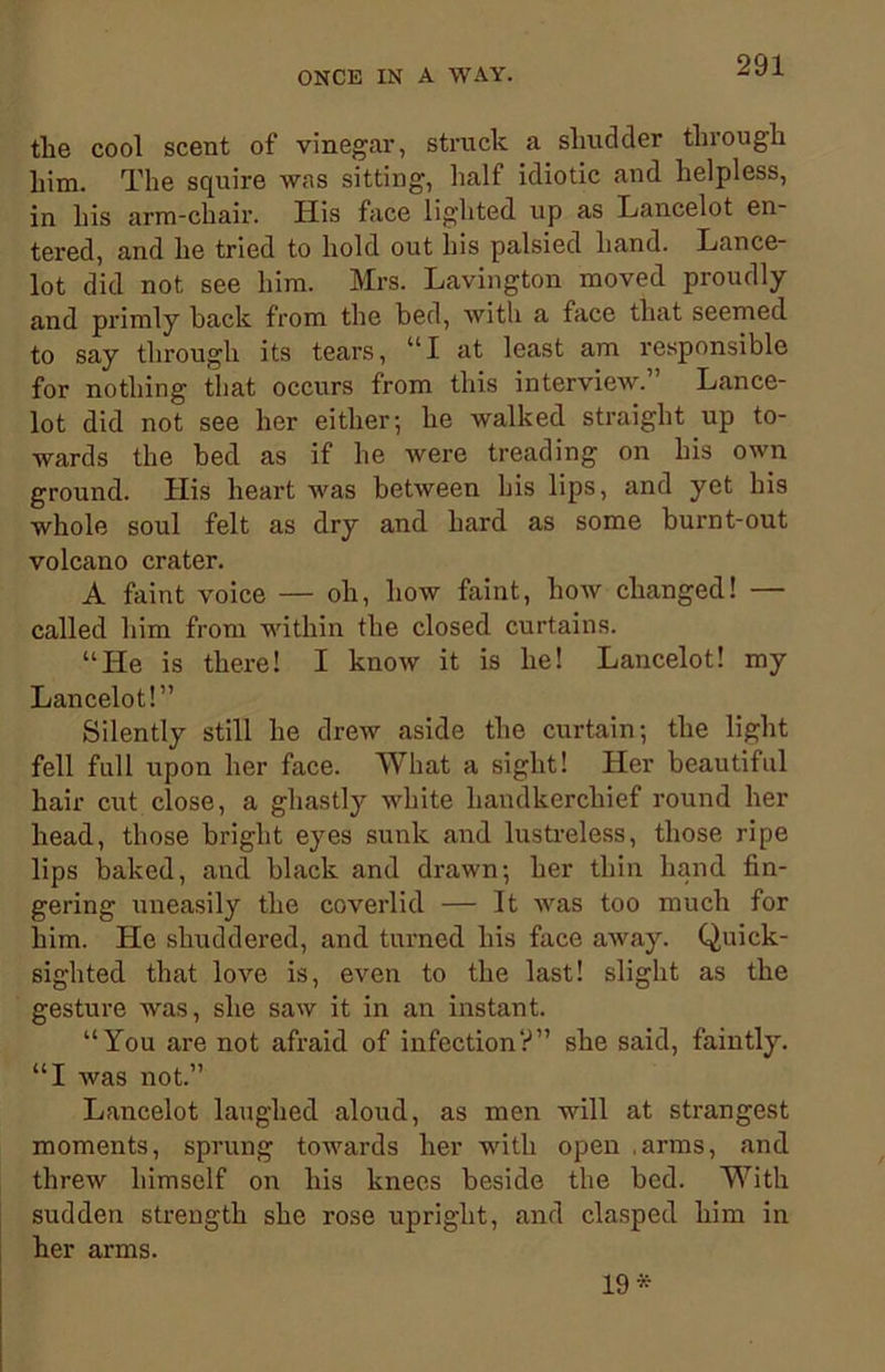 the cool scent of vinegar, struck a shudder through him. The squire was sitting, half idiotic and helpless, in his arm-chair. His face lighted up as Lancelot en- tered, and he tried to hold out his palsied hand. Lance- lot did not see him. Mrs. Lavington moved proudly and primly back from the bed, with a face that seemed to say through its tears, UI at least am responsible for nothing tliat occurs from this interview. Lance- lot did not see her either; he walked straight up to- wards the bed as if he were treading on his own ground. His heart was between his lips, and yet his whole soul felt as dry and hard as some burnt-out volcano crater. A faint voice — oh, how faint, how changed! — called him from within the closed curtains. “He is there! I know it is he! Lancelot! my Lancelot!” Silently still he drew aside the curtain; the light fell full upon her face. What a sight! Her beautiful hair cut close, a ghastly white handkerchief round her head, those bright eyes sunk and lustreless, those ripe lips baked, and black and drawn; her thin hand fin- gering uneasily the coverlid — It was too much for him. He shuddered, and turned his face away. Quick- sighted that love is, even to the last! slight as the gesture was, she saw it in an instant. “You are not afraid of infection?” she said, faintly. “I was not.” Lancelot laughed aloud, as men will at strangest moments, sprung towards her with open .arms, and threw himself on his knees beside the bed. With sudden strength she rose upright, and clasped him in her arms. 19*