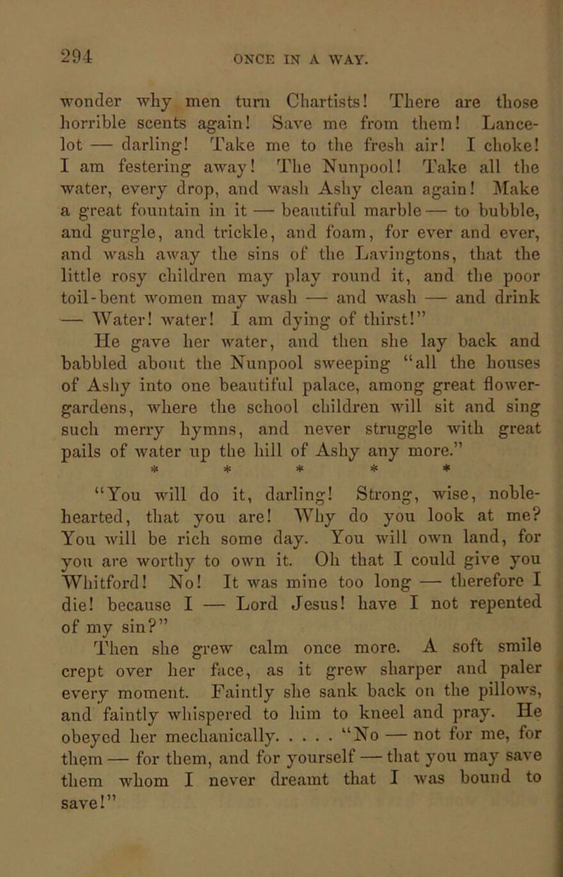 wonder why men turn Chartists! There are those horrible scents again! Save me from them! Lance- lot — darling! Take me to the fresh air! I choke! I am festering away! The Nunpool! Take all the water, every drop, and wash Ashy clean again! Make a great fountain in it — beautiful marble — to bubble, and gurgle, and trickle, and foam, for ever and ever, and wash away the sins of the Lavingtons, that the little rosy children may play round it, and the poor toil-bent women may wash — and wash — and drink — Water! water! I am dying of thirst!” He gave her water, and then she lay back and babbled about the Nunpool sweeping “all the houses of Ashy into one beautiful palace, among great flower- gardens, where the school children will sit and sing such merry hymns, and never struggle with great pails of water up the hill of Ashy any more.” ***** “You will do it, darling! Strong, wise, noble- hearted, that you are! Why do you look at me? You will be rich some day. You will own land, for you are worthy to own it. Oh that I could give you Whitford! No! It was mine too long — therefore I die! because I — Lord Jesus! have I not repented of my sin?” Then she grew calm once more. A soft smile crept over her face, as it grew sharper and paler every moment. Faintly she sank back on the pillows, and faintly whispered to him to kneel and pray. He obeyed her mechanically “No — not for me, for them — for them, and for yourself — that you may save them whom I never dreamt that I was bound to save!”