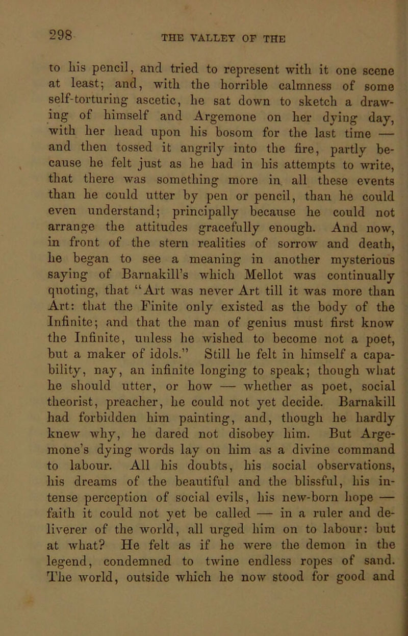 to liis pencil, and tried to represent with it one scene at least; and, with the horrible calmness of some self-torturing ascetic, he sat down to sketch a draw- ing of himself and Argemone on her dying day, with her head upon his bosom for the last time — and then tossed it angrily into the tire, partly be- cause he felt just as he had in his attempts to write, that there was something more in all these events than he could utter by pen or pencil, than he could even understand; principally because he could not arrange the attitudes gracefully enough. And now, in front of the stern realities of sorrow and death, he began to see a meaning in another mysterious saying of Barnakill’s which Mellot was continually quoting, that “Art was never Art till it was more than Art: that the Finite only existed as the body of the Infinite; and that the man of genius must first know the Infinite, unless he wished to become not a poet, but a maker of idols.” Still he felt in himself a capa- bility, nay, an infinite longing to speak; though what he should utter, or how — whether as poet, social theorist, preacher, he could not yet decide. Barnakill had forbidden him painting, and, though he hardly knew why, he dared not disobey him. But Arge- mone’s dying words lay on him as a divine command to labour. All his doubts, his social observations, his dreams of the beautiful and the blissful, his in- tense perception of social evils, his new-born hope — faith it could not yet be called — in a ruler and de- liverer of the world, all urged him on to labour: but at what? He felt as if ho were the demon in the legend, condemned to twine endless ropes of sand. The world, outside which he now stood for good and