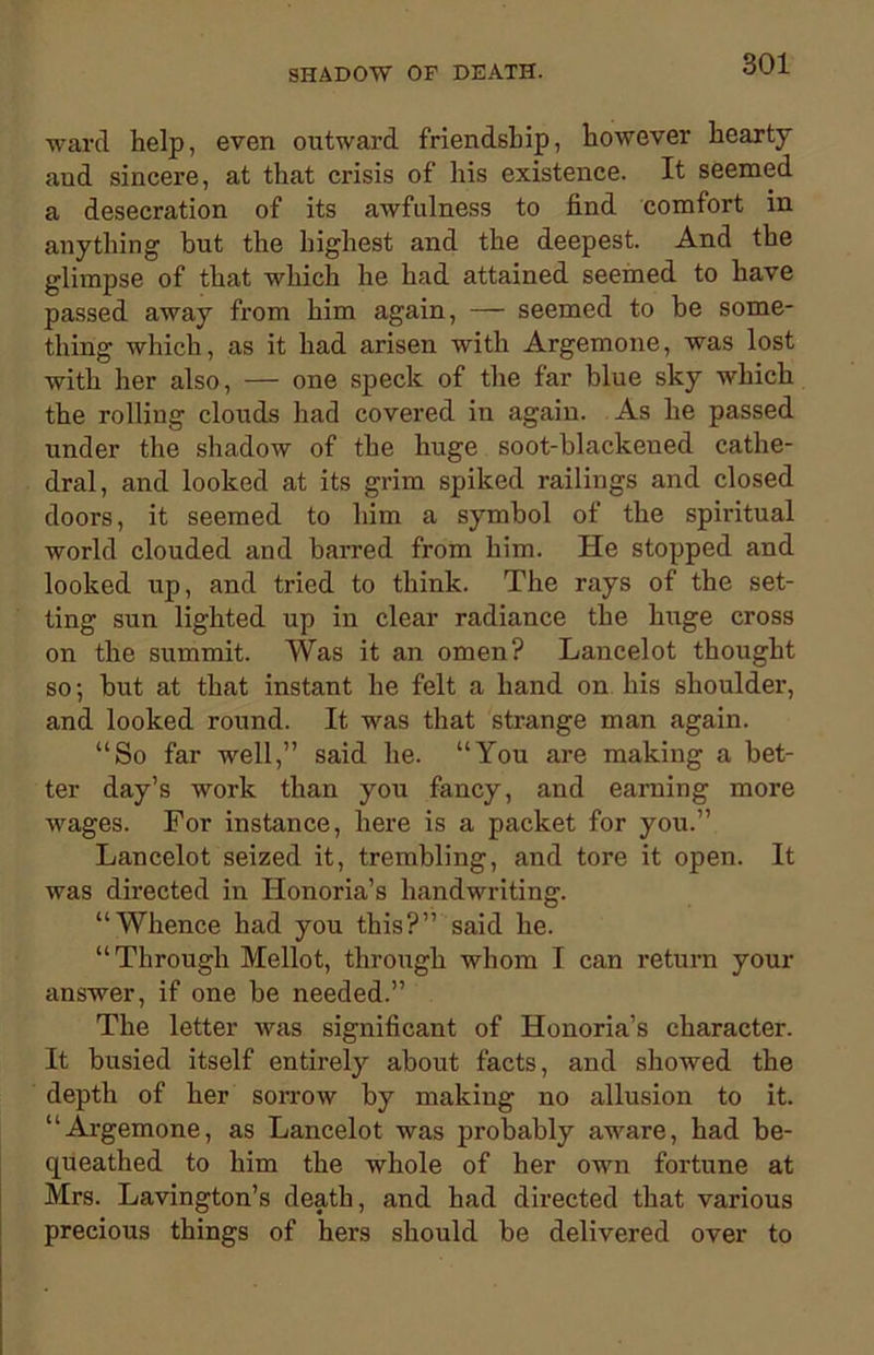 ward help, even outward friendship, however hearty and sincere, at that crisis of his existence. It seemed a desecration of its awfulness to find comfort in anything but the highest and the deepest. And the glimpse of that which he had attained seemed to have passed away from him again, — seemed to be some- thing which, as it had arisen with Argemone, was lost with her also, — one speck of the far blue sky which the rolling clouds had covered in again. As he passed under the shadow of the huge soot-blackeued cathe- dral, and looked at its grim spiked railings and closed doors, it seemed to him a symbol of the spiritual world clouded and barred from him. He stopped and looked up, and tried to think. The rays of the set- ting sun lighted up in clear radiance the huge cross on the summit. Was it an omen? Lancelot thought so; but at that instant he felt a hand on his shoulder, and looked round. It was that strange man again. “So far well,” said he. “You are making a bet- ter day’s work than you fancy, and earning more wages. For instance, here is a packet for you.” Lancelot seized it, trembling, and tore it open. It was directed in Honoria’s handwriting. “Whence had you this?” said he. “Through Mellot, through whom I can return your answer, if one be needed.” The letter was significant of Honoria’s character. It busied itself entirely about facts, and showed the depth of her sorrow by making no allusion to it. “Argemone, as Lancelot was probably aware, had be- queathed to him the whole of her own fortune at Mrs. Lavington’s death, and had directed that various precious things of hers should be delivered over to