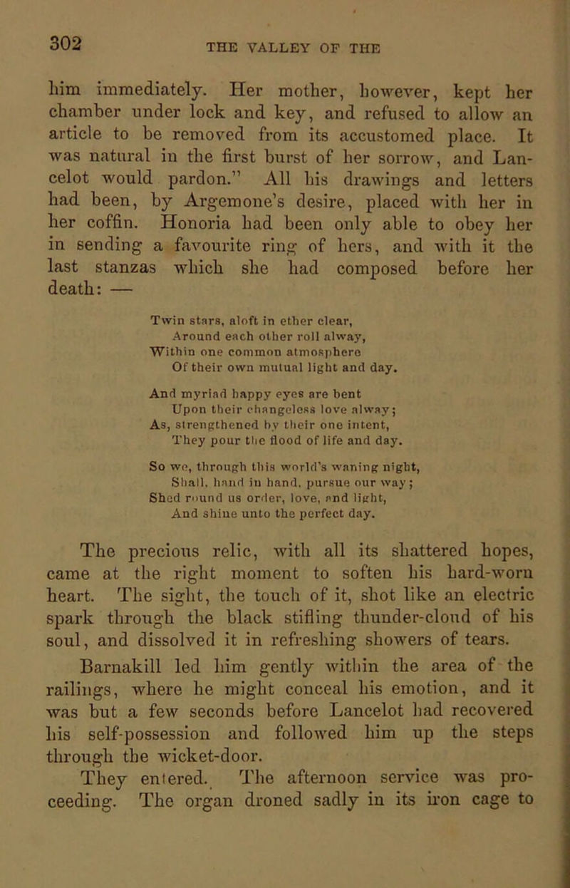 liim immediately. Her mother, however, kept her chamber under lock and key, and refused to allow an article to be removed from its accustomed place. It was natural in the first burst of her sorrow, and Lan- celot would pardon.” All his drawings and letters had been, by Argemone’s desire, placed with her in her coffin. Honoria had been only able to obey her in sending a favourite ring of hers, and with it the last stanzas which she had composed before her death: — Twin stars, aloft in ether clear, Around each other roll alway, Within one common atmosphere Of their own mutual light and day. And myriad happy eyes are bent Upon tbeir changeless love alway; As, strengthened by their one intent, They pour the flood of life and day. So we, through this world’s waning night, Shall, hand in hand, pursue our way; Shed round us order, love, and light, And shine unto the perfect day. The precious relic, with all its shattered hopes, came at the right moment to soften his hard-worn heart. The sight, the touch of it, shot like an electric spark through the black stifling thunder-cloud of his soul, and dissolved it in refreshing showers of tears. Barnakill led him gently within the area of the railings, where he might conceal his emotion, and it was but a few seconds before Lancelot had recovered his self-possession and followed him up the steps through the wicket-door. They entered. The afternoon service was pro- ceeding. The organ droned sadly in its iron cage to
