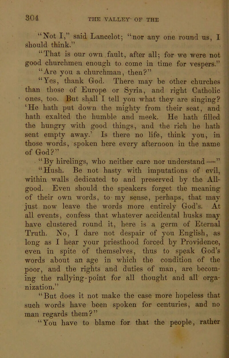 “Not I,” said Lancelot; “nor any one round us, I should think.” “That is our own fault, after all; for we were not good churchmen enough to come in time for vespers.” “Are you a churchman, then?” “Yes, thank God. There may be other churches than those of Europe or Syria, and right Catholic ones, too. But shall I tell you Avhat they are singing? ‘He hath put down the mighty from their seat, and hath exalted the humble and meek. He hath filled the hungry with good things, and the rich he hath sent empty away.’ Is there no life, think you, in those words, spoken here every afternoon in the name of God?” “By hirelings, who neither care nor understand—” “Hush. Be not hasty with imputations of evil, within walls dedicated to and preserved by the All- good. Even should the speakers forget the meaning of their own words, to my sense, perhaps, that may just now leave the words more entirely God’s. At all events, confess that whatever accidental husks may have clustered round it, here is a germ of Eternal Truth. No, I dare not despair of you English, as long as I hear your priesthood forced by Providence, even in spite of themselves, thus to speak God’s words about an age in which the condition of the poor, and the rights and duties of man, are becom- ing the rallying-point for all thought and all orga- nization.” “But does it not make the case more hopeless that such words have been spoken for centuries, and no man regards them?” “You have to blame for that the people, rather