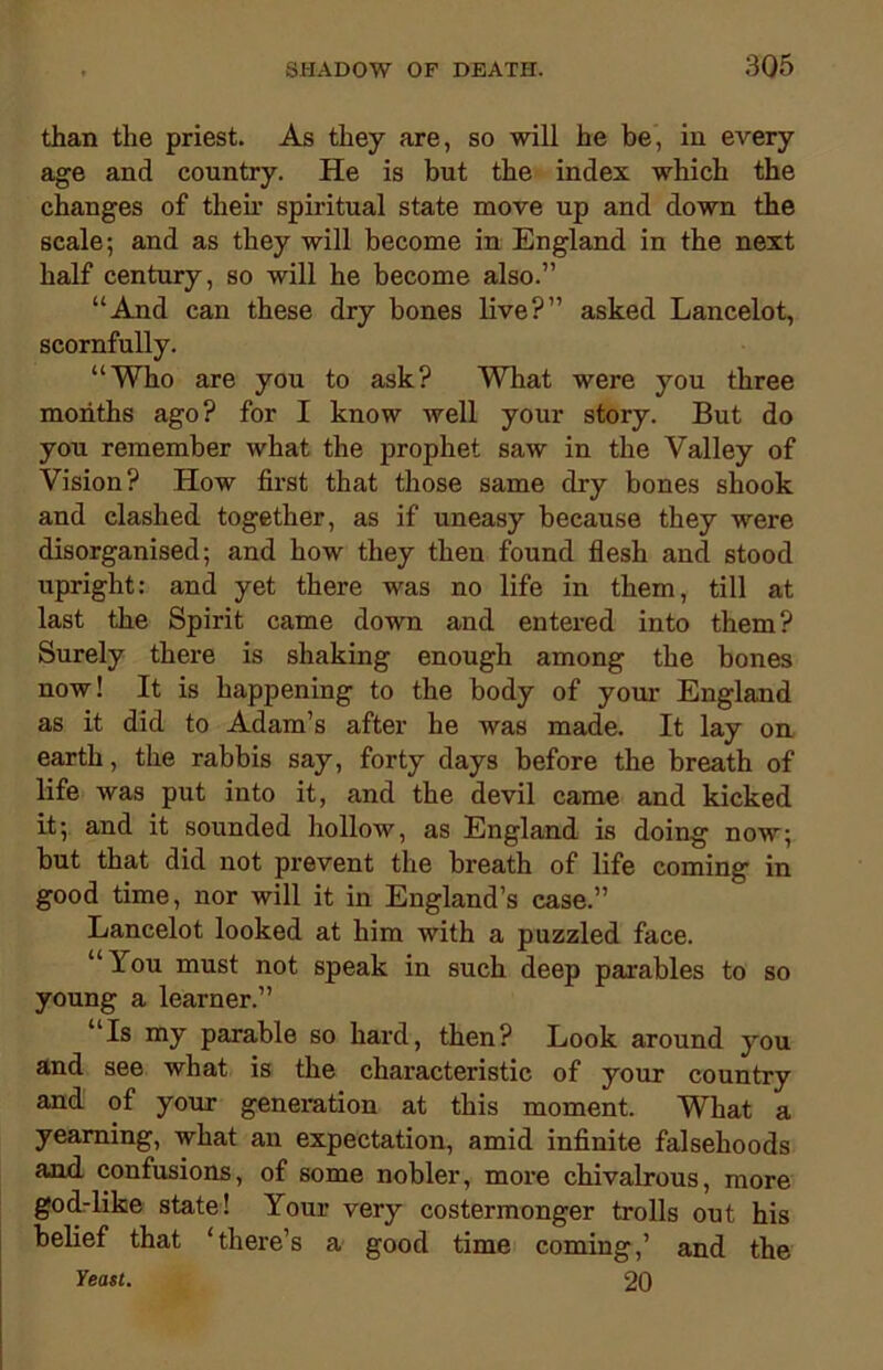 than the priest. As they are, so will he be, in every age and country. He is but the index which the changes of their spiritual state move up and down the scale; and as they will become in England in the next half century, so will he become also.” “And can these dry bones live?” asked Lancelot, scornfully. “Who are you to ask? What were you three months ago? for I know well your story. But do you remember what the prophet saw in the Valley of Vision? How first that those same dry bones shook and clashed together, as if uneasy because they were disorganised; and how they then found flesh and stood upright: and yet there was no life in them, till at last the Spirit came down and entered into them? Surely there is shaking enough among the bones now! It is happening to the body of your England as it did to Adam’s after he was made. It lay on earth, the rabbis say, forty days before the breath of life was put into it, and the devil came and kicked it; and it sounded hollow, as England is doing now; but that did not prevent the breath of life coming in good time, nor will it in England’s case.” Lancelot looked at him with a puzzled face. “You must not speak in such deep parables to so young a learner.” “Is my parable so hard, then? Look around you and see what is the characteristic of your country and of your generation at this moment. What a yearning, what an expectation, amid infinite falsehoods aaid confusions, of some nobler, more chivalrous, more god-like state! Your very costermonger trolls out his belief that ‘there’s a good time coming,’ and the Yeast. 20