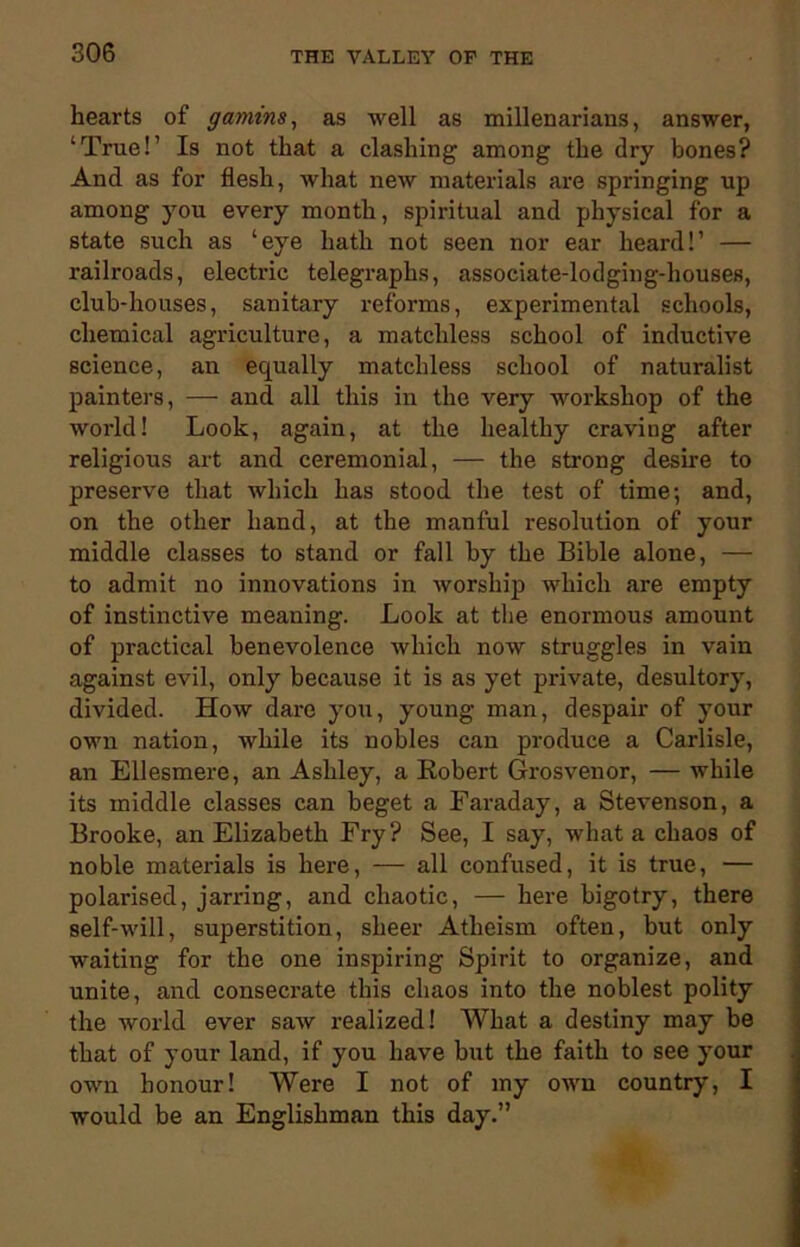 hearts of gamins, as well as millenariaus, answer, ‘True!’ Is not that a clashing among the dry bones? And as for flesh, what new materials are springing up among you every month, spiritual and physical for a state such as ‘eye hath not seen nor ear heard!’ — railroads, electric telegraphs, associate-lodging-houses, club-houses, sanitary reforms, experimental schools, chemical agriculture, a matchless school of inductive science, an equally matchless school of naturalist painters, — and all this in the very workshop of the world! Look, again, at the healthy craving after religious art and ceremonial, — the strong desire to preserve that which has stood the test of time-, and, on the other hand, at the manful resolution of your middle classes to stand or fall by the Bible alone, — to admit no innovations in worship which are empty of instinctive meaning. Look at the enormous amount of practical benevolence which now struggles in vain against evil, only because it is as yet private, desultory, divided. How dare you, young man, despair of your own nation, while its nobles can produce a Carlisle, an Ellesmere, an Ashley, a Robert Grosvenor, — while its middle classes can beget a Faraday, a Stevenson, a Brooke, an Elizabeth Fry? See, I say, what a chaos of noble materials is here, — all confused, it is true, — polarised, jarring, and chaotic, — here bigotry, there self-will, superstition, sheer Atheism often, but only waiting for the one inspiring Spirit to organize, and unite, and consecrate this chaos into the noblest polity the world ever saw realized! What a destiny may be that of your land, if you have but the faith to see your own honour! Were I not of my own country, I would be an Englishman this day.”
