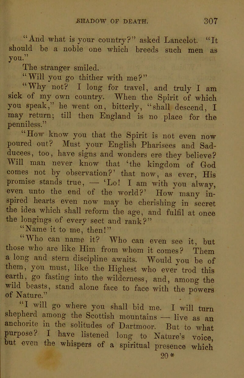“And wliat is your country?” asked Lancelot. “It should be a noble one which breeds such men as you.” The stranger smiled. “TVill you go thither with me?” “Why not? I long for travel, and truly I am sick of my own country. When the Spirit of which you speak,” he went on, bitterly, “shall descend, I may return; till then England is no place for the penniless.” “How know you that the Spirit is not even now poured out? Must your English Pharisees and Sad- ducees, too, have signs and wonders ere they believe? Will man never know that ‘the kingdom of God comes not by observation?’ that now, as ever, His promise stands true, — ‘Lo! I am with you alway, even unto the end of the world?’ How many in- spired hearts even now may be cherishing in secret the idea which shall reform the age, and fulfil at once the longings of every sect and rank?” “Name it to me, then!” Who can name it? Who can even see it, but those who are like Him from whom it comes? Them a long and stern discipline awaits. Would you be of them, you must, like the Highest who ever trod this earth, go fasting into the wilderness, and, among the wild beasts, stand alone face to face with the powers of Nature.” “I will go where you shall bid me. I will turn shepherd among the Scottish mountains — live as an anchorite in the solitudes of Dartmoor. But to what purpose? I have listened long to Nature’s voice but even the whispers of a spiritual presence which 20*
