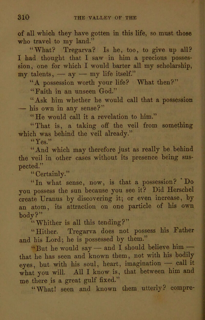 of all which they have gotten in this life, so must those who travel to my land.” “What? Tregarva? Is he, too, to give up all? I had thought that I saw in him a precious posses- sion, one for which I would barter all my scholarship, my talents, — ay — my life itself.” “A possession worth your life? What then?” “Faith in an unseen God.” “Ask him whether he would call that a possession — his own in any sense?” “He would call it a revelation to him.” “That is, a taking off the veil from something which was behind the veil already.” “Yes.” “And which may therefore just as really be behind the veil in other cases without its presence being sus- pected.” “ Certainly.” “In what sense, now, is that a possession? * Do you possess the sun because you see it? Did Herschel create Uranus by discovering it; or even increase, by an atom, its attraction on one particle of his own body?” “Whither is all this tending?” “Hither. Tregarva does not possess his Father and his Lord; he is possessed by them.” “But he would say— and I should believe him that he has seen and known them, not with his bodily eyes, but with his soul, heart, imagination — call it what you will. All I know is, that between him and me there is a great gulf fixed.” “What! seen and known them utterly? compre-