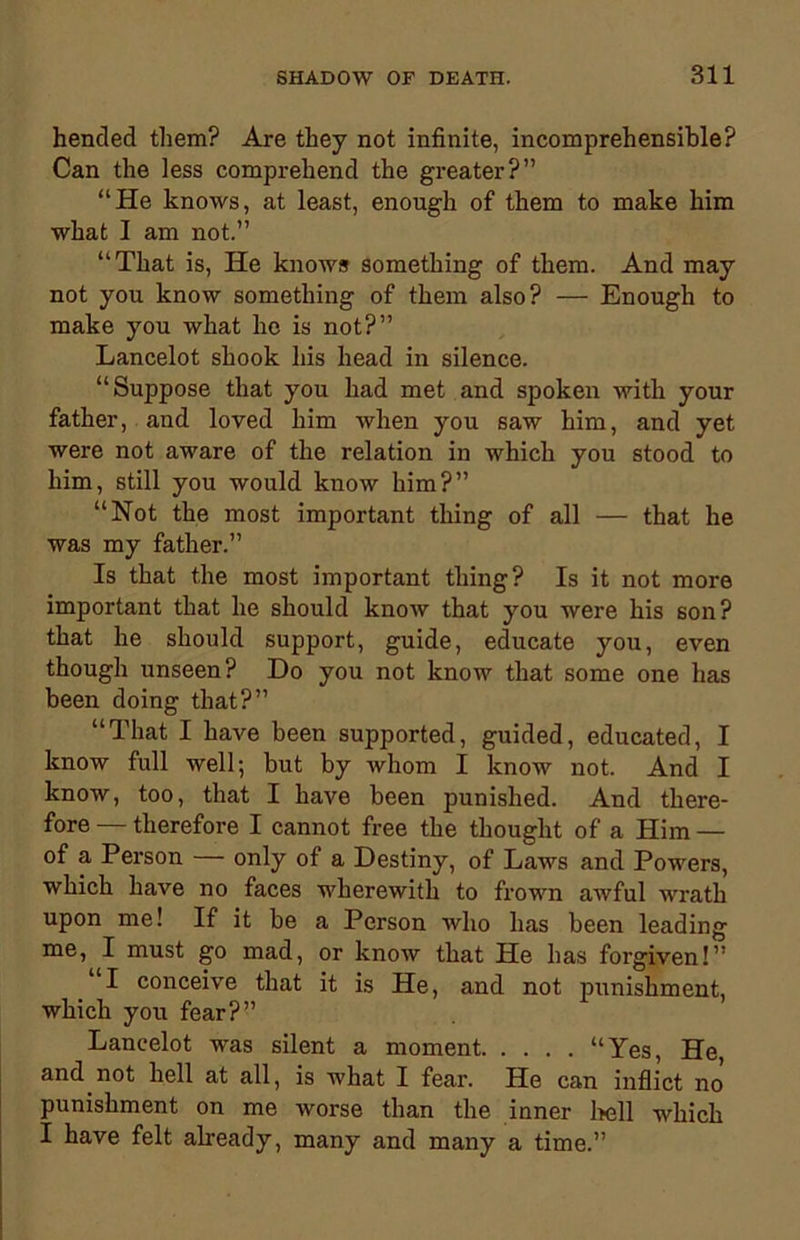 hended them? Are they not infinite, incomprehensible? Can the less comprehend the greater?” “He knows, at least, enough of them to make him what I am not.” “That is, He knows something of them. And may not you know something of them also? — Enough to make you what he is not?” Lancelot shook his head in silence. “Suppose that you had met and spoken with your father, and loved him when you saw him, and yet were not aware of the relation in which you stood to him, still you would know him?” “Not the most important thing of all — that he was my father.” Is that the most important thing? Is it not more important that he should know that you were his son? that he should support, guide, educate you, even though unseen? Do you not know that some one has been doing that?” “That I have been supported, guided, educated, I know full well; but by whom I know not. And I know, too, that I have been punished. And there- fore — therefore I cannot free the thought of a Him — of a Person — only of a Destiny, of Laws and Powers, which have no faces wherewith to frown awful wrath upon me! If it be a Person who has been leading me, I must go mad, or know that He has forgiven!” “I conceive that it is He, and not punishment, which you fear?” Lancelot was silent a moment “Yes, He, and not hell at all, is what I fear. He can inflict no punishment on me worse than the inner hell which I have felt already, many and many a time.”