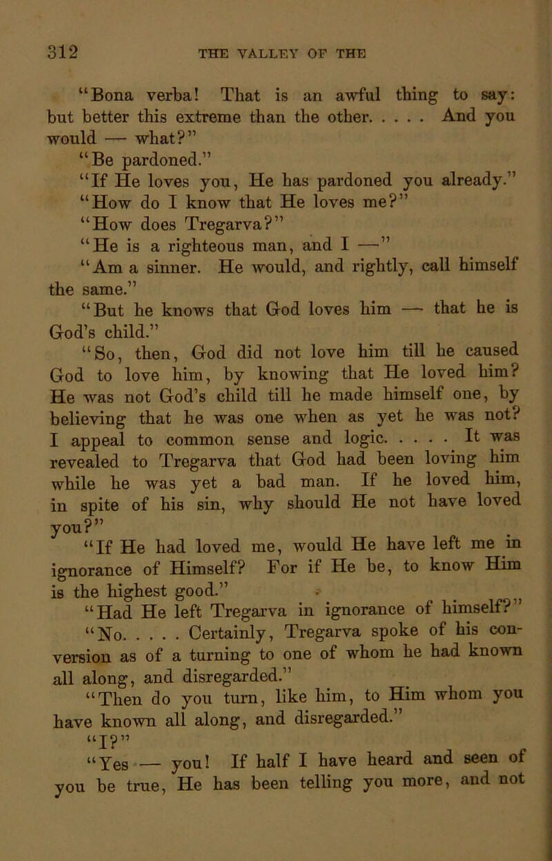 “Bona verba! That is an awful thing to say: but better this extreme than the other And you would — what?” “Be pardoned.” “If He loves you, He has pardoned you already.” “How do I know that He loves me?” “How does Tregarva?” “He is a righteous man, and I —” “Am a sinner. He would, and rightly, call himself the same.” “But he knows that God loves him — that he is God’s child.” “So, then, God did not love him till he caused God to love him, by knowing that He loved him? He was not God’s child till he made himself one, by believing that he was one when as yet he was not? I appeal to common sense and logic It was revealed to Tregarva that God had been loving him while he was yet a bad man. If he loved him, in spite of his sin, why should He not have loved you?” “If He had loved me, would He have left me in ignorance of Himself? Tor if He he, to know Him is the highest good.” “Had He left Tregarva in ignorance of himself?” “No Certainly, Tregarva spoke of his con- version as of a turning to one of whom he had known all along, and disregarded.” “Then do you turn, like him, to Him whom you have known all along, and disregarded. “I?” “Yes — you! If half I have heard and seen ot you be true, He has been telling you more, and not