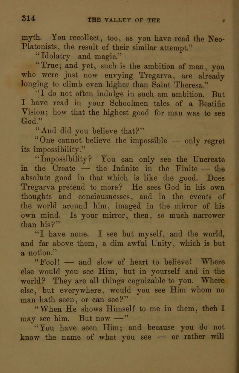 myth. You recollect, too, as you have read the Neo- Platonists, the result of their similar attempt.” “Idolatry and magic.” “True; and yet, such is the ambition of man, you who were just now envying Tregarva, are already longing to climb even higher than Saint Theresa.” “I do not often indulge in such am ambition. But I have read in your Schoolmen tales of a Beatific Vision; how that the highest good for man was to see God.” “And did you believe that?” “One cannot believe the impossible — only regret its impossibility.” “Impossibility? You can only see the Uncreate in the Create — the Infinite in the Finite — the absolute good in that which is like the good. Does Tregarva pretend to more? He sees God in his own thoughts and conciousnesses, and in the events of the world around him, imaged in the mirror of his own mind. Is your mirror, then, so much narrower than his?” “I have none. I see but myself, and the world, and far above them, a dim awful Unity, which is but a notion.” “Fool! — and slow of heart to believe! Where else would you see Him, but in yourself and in the world? They are all things cognizable to you. Where else, but everywhere, would you see Him whom no man hath seen, or can see?” “When He shows Himself to me in them, then I may see him. But now —” “You have seen Him; and because you do not know the name of what you see — or rather will