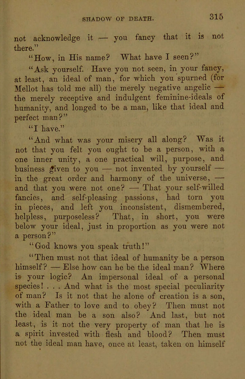 not acknowledge it — you fancy that it is not there.” “How, in His name? What have I seen?” “Ask yourself. Have you not seen, in your fancy, at least, an ideal of man, for which you spurned (for Mellot has told me all) the merely negative angelic — the merely receptive and indulgent feminine-ideals of humanity, and longed to be a man, like that ideal and perfect man?” “I have.” “And what was your misery all along? Was it not that you felt you ought to be a person, with a one inner unity, a one practical will, purpose, and business given to you — not invented by yourself — in the great order and harmony of the universe, — and that you were not one? — That your self-willed fancies, and self-pleasing passions, had torn you in pieces, and left you inconsistent, dismembered, helpless, purposeless? That, in short, you were below your ideal, just in proportion as you were not a person?” “God knows you speak truth!” “Then must not that ideal of humanity be a person himself? — Else how can he be the ideal man? Where is your logic? An impersonal ideal of a personal species! . . . And what is the most special peculiarity of man? Is it not that he alone o£ creation is a son, with a Father to love and to obey? Then must not the ideal man be a son also? And last, but not least, is it not the very property of man that he is a spirit invested with flesh and blood? Then must not the ideal man have, once at least, taken on himself
