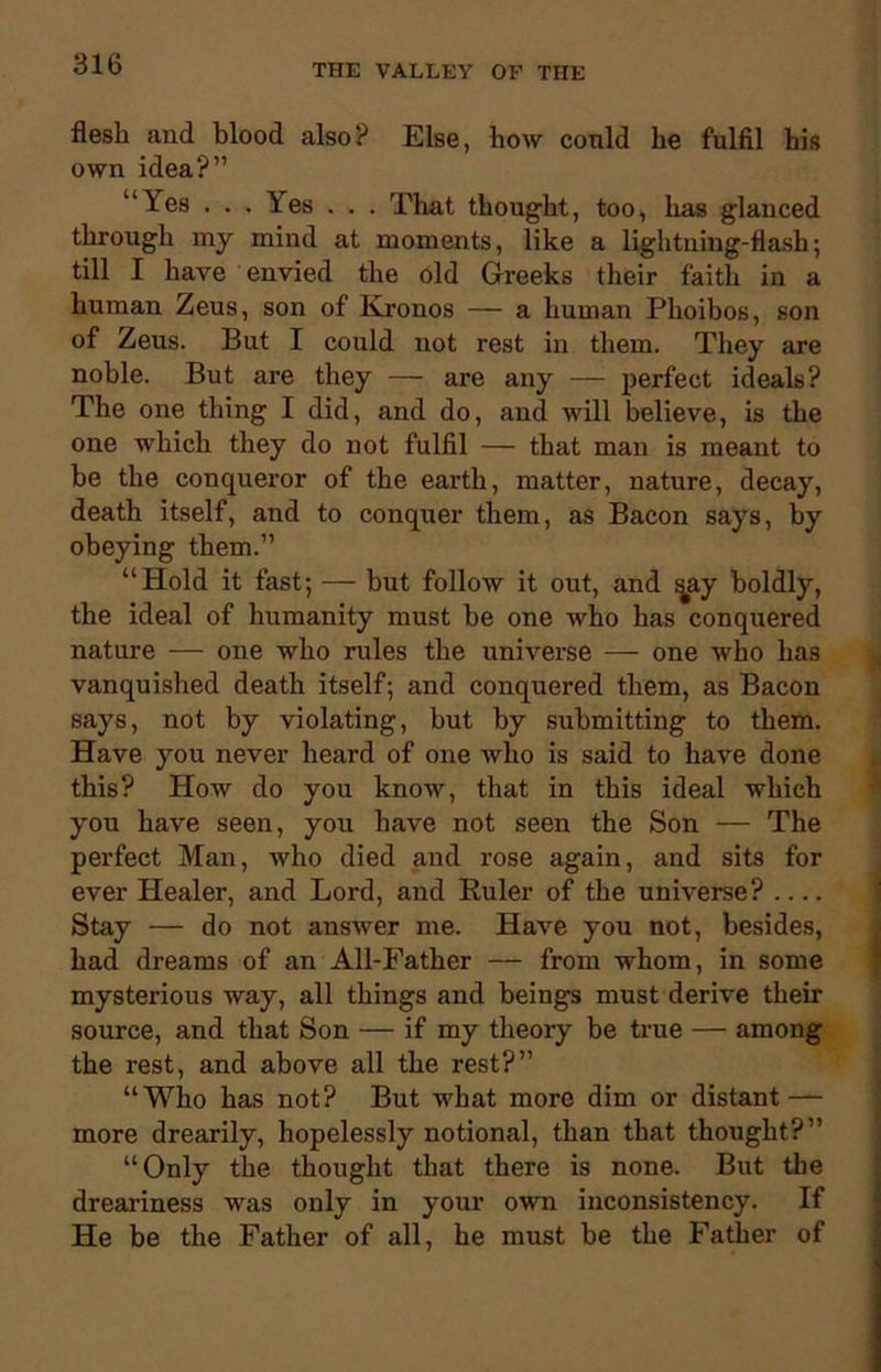 flesh and blood also? Else, how could he fulfil his own idea?” “Yes . . . Yes . . . That thought, too, has glanced through my mind at moments, like a lightning-flash; till I have envied the old Greeks their faith in a human Zeus, son of Kronos — a human Plioibos, son of Zeus. But I could not rest in them. They are noble. But are they — are any — perfect ideals? The one thing I did, and do, and will believe, is the one which they do not fulfil — that man is meant to be the conqueror of the earth, matter, nature, decay, death itself, and to conquer them, as Bacon says, by obeying them.” “Hold it fast; — but follow it out, and ^ay boldly, the ideal of humanity must be one who has conquered nature — one who rules the universe — one who has vanquished death itself; and conquered them, as Bacon says, not by violating, but by submitting to them. Have you never heard of one who is said to have done this? How do you know, that in this ideal which you have seen, you have not seen the Son — The perfect Man, who died and rose again, and sits for ever Healer, and Lord, and Ruler of the universe? .... Stay — do not answer me. Have you not, besides, had dreams of an All-Father — from whom, in some mysterious way, all things and beings must derive their source, and that Son — if my theory be true — among the rest, and above all the rest?” “Who has not? But what more dim or distant — more drearily, hopelessly notional, than that thought?” “Only the thought that there is none. But the dreariness was only in your own inconsistency. If He be the Father of all, he must be the Father of
