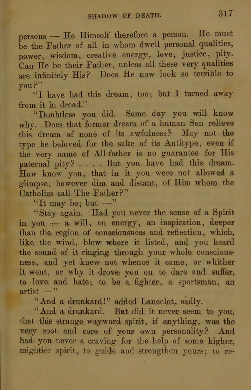 persons — He Himself therefore a person. He must be the Father of all in whom dwell personal qualities, power, wisdom, creative energy, love, justice, pity. Can He he their Father, unless all these very qualities are infinitely His? Does He now look so terrible to you?” “I have had this dream, too; but I turned away from it in dread.” “Doubtless you did. Some day you will know why. Does that former dream of a human Son relieve this dream of none of its awfulness? May not the type be beloved for the sake of its Antitype, even if the very name of All-father is no guarantee for His paternal pity? .... But you have had this dream. How know you, that in it you were not allowed a glimpse, however dim and distant, of Him whom the Catholics call The Father?” “It may be; but —»” “Stay again. Had you never the sense of a Spirit in you -jr- a will, an energy, an inspiration, deeper than the region of consciousness and reflection, which, like the wind, blew where it listed, and you heard the sound of it ringing through your whole conscious- ness, and yet knew not whence it came, or whither it went, or why it drove: you on to dare and suffer, to love and hate; to be a fighter, a sportsman, an artist —” “And a drunkard!” added Lancelot, sadly. “And a drunkard. But did it never seem to you, that this strange wayward spirit, if anything, was the very root and core of your own personality? And had you never a craving for the help of some higher, mightier spirit, to guide and strengthen yours; to re-