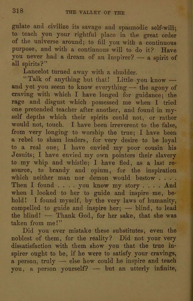 guLate and civilize its savage and spasmodic self-will; to teach you your rightful place in the great order of the universe around; to fill you with a continuous purpose, and with a continirous will to do it? Have you never had a dream of an Inspircr? — a spirit of all spirits?” Lancelot turned away with a shudder. “Talk of anything but that! Little you know — and yet you seem to know everything — the agony of craving with which I have longed for guidance; the rage and disgust which possessed me when I tried one pretended teacher after another, and found in my- self depths which their spirits could not, or rather would not, touch. I have been irreverent to the false, from very longing to worship the true; I have been a rebel to sham leaders, for very desire to be loyal to a real one; I have envied my poor cousin his Jesuits; I have envied my own pointers their slavery to my whip and whistle; I have fled, as a last re- source, to brandy and opium, for the inspiration which neither man nor demon would bestow . . . . Then I found .... you know my story .... And when I looked to her to guide and inspire me, be- hold! I found myself, by the very laws of humanity, compelled to guide and inspire her; — blind, to lead the blind! — Thank God, for her sake, that she was taken from me!” Did you ever mistake these substitutes, even the noblest of them, for the reality? Did not your very dissatisfaction with them show you that the true in- spirer ought to be, if he were to satisfy your cravings, a person, truly — else how could he inspire and teach you, a person yourself? — but an utterly infinite,