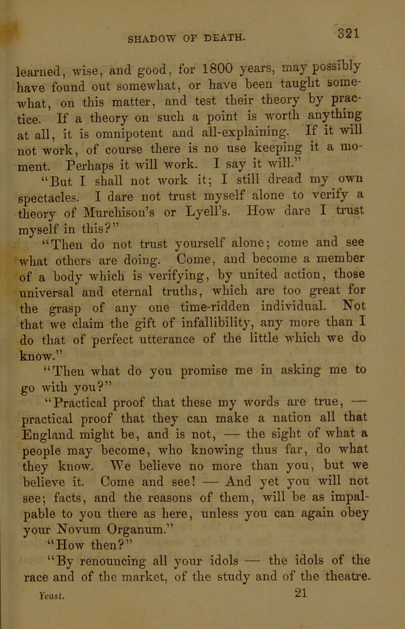 learned, wise, and good, for 1800 years, may possibly have found out somewhat, or have been taught some- what, on this matter, and test their theory by prac- tice. If a theory on such a point is worth anything at all, it is omnipotent and all-explaining. If it will not work, of course there is no use keeping it a mo- ment. Perhaps it will work. I say it will. “But I shall not work it-, I still dread my own spectacles. I dare not trust myself alone to verify a theory of Murchison’s or Lyell’s. How dare I trust myself in this?” “Then do not trust yourself alone; come and see what others are doing. Come, and become a member of a body which is verifying, by united action, those universal and eternal truths, which are too great for the grasp of any one time-ridden individual. Not that we claim the gift of infallibility, any more than I do that of perfect utterance of the little which we do know.” “Then what do you promise me in asking me to go with you?” “Practical proof that these my words are true, — practical proof that they can make a nation all that England might be, and is not, — the sight of what a people may become, who knowing thus far, do what they know. We believe no more than you, but we believe it. Come and see! — And yet you will not see; facts, and the reasons of them, will be as impal- pable to you there as here, unless you can again obey your Novum Organum.” “How then?” “By renouncing all your idols — the idols of the race and of the market, of the study and of the theatre. Yeast. 21