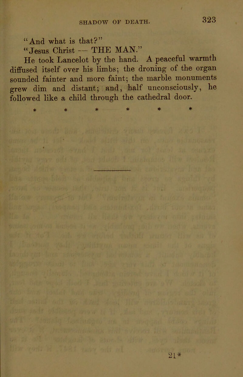 “And what is that?” “Jesus Christ — THE MAN.” He took Lancelot by the hand. A peaceful warmth diffused itself over his limbs; the droning of the organ sounded fainter and more faint; the marble monuments grew dim and distant; and, half unconsciously, he followed like a child through the cathedral door. ****** 21*