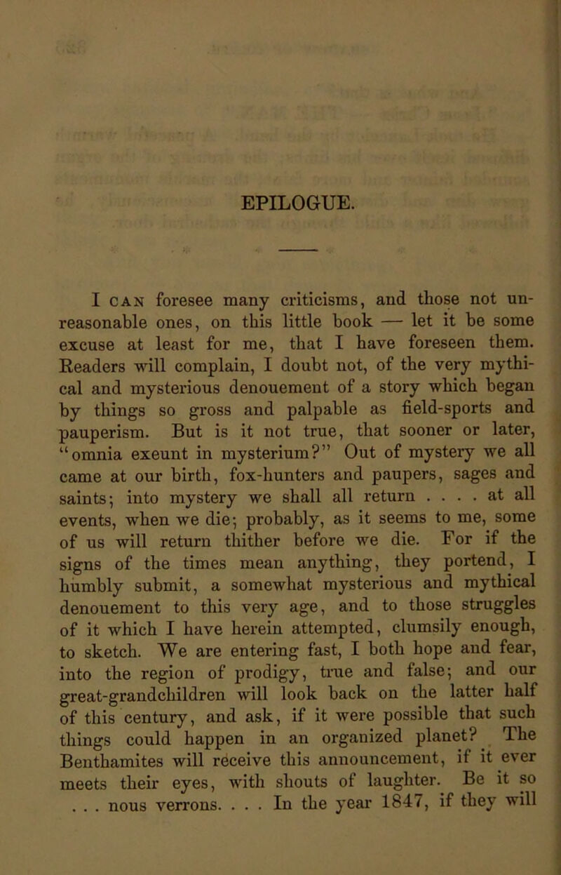 EPILOGUE. I can foresee many criticisms, and those not un- reasonable ones, on this little book — let it be some excuse at least for me, that I have foreseen them. Readers will complain, I doubt not, of the very mythi- cal and mysterious denouement of a story which began by things so gross and palpable as field-sports and pauperism. But is it not true, that sooner or later, “omnia exeunt in mysterium?” Out of mystery we all came at our birth, fox-hunters and paupers, sages and saints; into mystery we shall all return .... at all events, when we die; probably, as it seems to me, some of us will return thither before we die. For if the signs of the times mean anything, they portend, I humbly submit, a somewhat mysterious and mythical denouement to this very age, and to those struggles of it which I have herein attempted, clumsily enough, to sketch. We are entering fast, I both hope and fear, into the region of prodigy, true and false; and our great-grandchildren will look back on the latter half of this century, and ask, if it were possible that such things could happen in an organized planet? Ihe Benthamites will receive this announcement, if it ever meets their eyes, with shouts of laughter. Be it so . . . nous verrons. ... In the year 184/, if they will