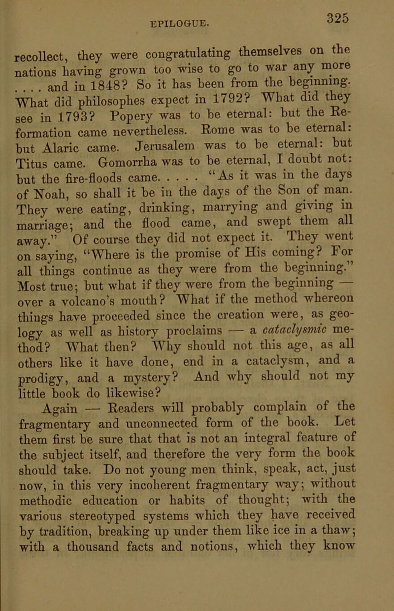 recollect, they were congratulating themselves on the nations having grown too wise to go to war any more . . . . and in 1848? So it has been from the beginning. What did philosophes expect in 1792? WTiat did they see in 1793? Popery was to be eternal: but the Re- formation came nevertheless. Rome was to be eternal: but Alaric came. Jerusalem was to be eternal. but Titus came. Gomorrha was to be eternal, I doubt not: but the fire-floods came “As it was in the days of Noah, so shall it be in the days of the Son of man. They were eating, drinking, marrying and giving in marriage; and the flood came, and swept them all away.” Of course they did not expect it. They went on saying, “Where is the promise of His coming? For all things continue as they were from the beginning.” Most true; but what if they were from the beginning — over a volcano’s mouth? What if the method whereon things have proceeded since the creation were, as geo- logy as well as history proclaims — a cataclysmic me- thod? What then? Why should not this age, as all others like it have done, end in a cataclysm, and a prodigy, and a mystery? And why should not my little book do likewise? Again — Readers will probably complain of the fragmentary and unconnected form of the book. Let them first be sure that that is not an integral feature of the subject itself, and therefore the very form the book should take. Do not young men think, speak, act, just now, in this very incoherent fragmentary way; without methodic education or habits of thought; with the various stereotyped systems which they have received by tradition, breaking up under them like ice in a thaw; with a thousand facts and notions, which they know