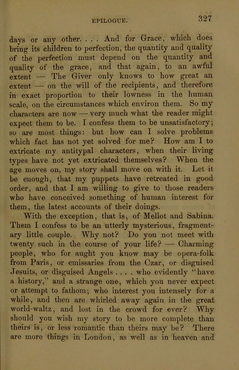 days or any other. . . . And for Grace, which does bring its children to perfection, the quantity and quality of the perfection must depend on the quantity and quality of the grace, and that again, to an awful extent — The Giver only knows to how great an extent — on the will of the recipients, and therefore in exact proportion to their lowness in the human scale, on the circumstances which environ them. So my characters are now — very much what the reader might expect them to he. I confess them to be unsatisfactory, so are most things: but how can I solve problems which fact has not yet solved for me? How am I to extricate my antitypal characters, when their living types have not yet extricated themselves? When the age moves on, my story shall move on with it. Let it be enough, that my puppets have retreated in good order, and that I am willing to give to those readers who have conceived something of human interest for them, the latest accounts of their doings. With the exception, that is, of Mellot and Sabina. Them I confess to be an utterly mysterious, fragment- ary little couple. Why not? Do you not meet with twenty such in the course of your life? — Charming people, who for aught you know may be opera-folk from Paris, or emissaries from the Czar, or disguised Jesuits, or disguised Angels .... who evidently “have a history,” and a strange one, which you never expect or attempt to fathom; who interest you intensely for a while, and then are whirled away again in the great world-waltz, and lost in the crowd for ever? Why should you wish my story to be more complete than theirs is, or less romantic than theirs may be? There are more things in London, as well as in heaven and
