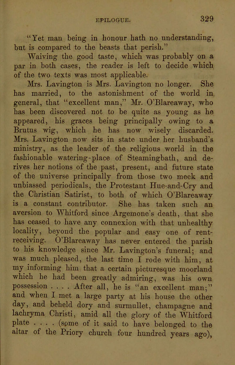 “Yet man being in honour hath no understanding, but is compared to the beasts that perish.” Waiving the good taste, which was probably on a par in both cases, the reader is left to decide which of the two texts was most applicable. Mrs. Lavington is Mrs. Lavington no longer. She has married, to the astonishment of the world in general, that “excellent man,” Mr. O’Blareaway, who has been discovered not to be quite as young as he appeared, his graces being principally owing to a Brutus wig, which he has now wisely discarded. Mrs. Lavington now sits in state under her husband’s ministry, as the leader of the religious world in the fashionable watering-place of Steamingbath, and de- rives her notions of the past, present, and future state of the universe principally from those two meek and unbiassed periodicals, the Protestant Hue-and-Cry and the Christian Satirist, to both of which O’Blareaway is a constant contributor. She has taken such an aversion to Whitford since Argemone’s death, that she has ceased to have any connexion with that unhealthy locality, beyond the popular and easy one of rent- receiving. O’Blareaway has never entered the parish to his knowledge since Mr. Lavington’s funeral; and was much pleased, the last time I rode with him, at my informing him that a certain picturesque moorland which he had been greatly admiring, was his own possession .... After all, he is “an excellent man;” and when I met a large party at his house the other day, and beheld dory and surmullet, champagne and lachryma Christi, amid all the glory of the Whitford plate .... (some of it said to have belonged to the altar of the Priory church four hundred years ago),
