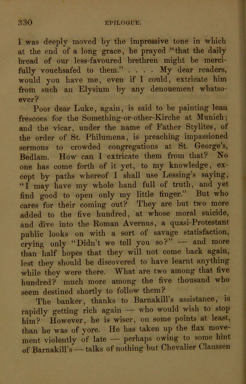 I was deeply moved by the impressive tone in which at the end of a long grace, he prayed “that the daily bread of our less-favoured brethren might be merci- fully vouchsafed to them.” .... My dear readers, would you have me, even if I could, extricate him from such an Elysium by any denouement whatso- ever? Poor dear Luke, again, is said to be painting lean frescoes for the Sometliing-or-other-Kirche at Munich; and the vicar, under the name of Father Stylites, of the order of St. Philumena, is preaching impassioned sermons to crowded congregations at St. George’s, Bedlam. How can I extricate them from that? No one has come forth of it yet, to my knowledge, ex- cept by paths whereof I shall use Lessing’s saying, “I may have my whole hand full of truth, and yet find good to open only my little finger.” But who cares for their coming out? They are but two more added to the five hundred, at whose moral suicide, and dive into the Roman Avernus, a quasi-Protestant public looks on with a sort of savage statisfaction, crying only “Didn’t we tell you so?” — and more than half hopes that they will not come back again, lest they should be discovered to have learnt anything while they were there. What are two among that five hundred? much more among the five thousand who seem destined shortly to follow them? The banker, thanks to Barnakill’s assistance, is rapidly getting rich again — who would wish to stop him? However, he is wiser, on some points at least, than he was of yore. He has taken up the flax move- ment violently of late — perhaps owing to some hint of Barnakill’s — talks of nothing but Chevalier Claussen