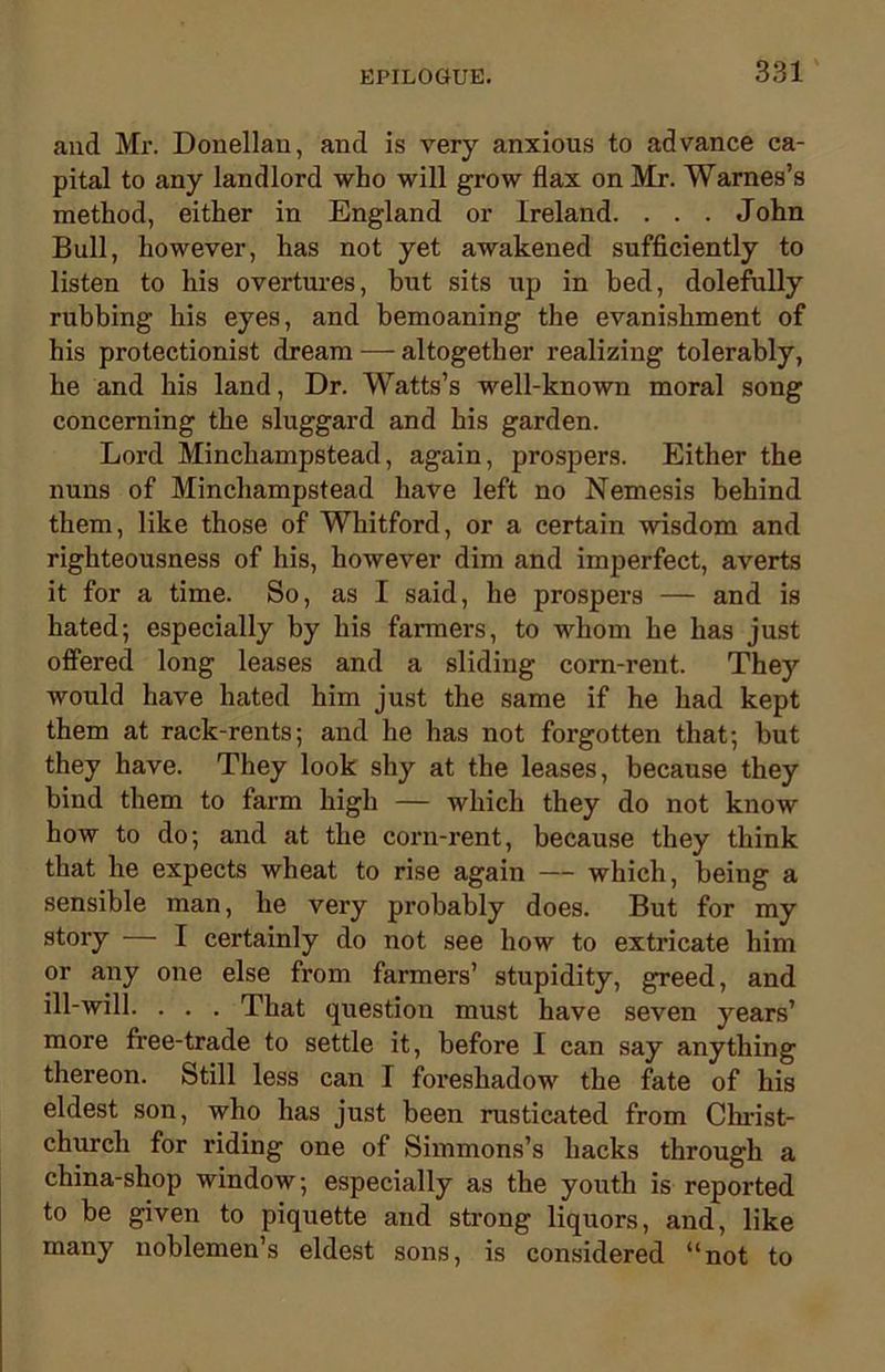 and Mr. Donellan, and is very anxious to advance ca- pital to any landlord who will grow flax on Mr. Warnes’s method, either in England or Ireland. . . . John Bull, however, has not yet awakened sufficiently to listen to his overtures, but sits up in bed, dolefully rubbing his eyes, and bemoaning the evanishment of his protectionist dream — altogether realizing tolerably, he and his land, Dr. Watts’s well-known moral song concerning the sluggard and his garden. Lord Minchampstead, again, prospers. Either the nuns of Minchampstead have left no Nemesis behind them, like those of Whitford, or a certain wisdom and righteousness of his, however dim and imperfect, averts it for a time. So, as I said, he prospers — and is hated; especially by his fanners, to whom he has just offered long leases and a sliding corn-rent. They would have hated him just the same if he had kept them at rack-rents; and he has not forgotten that; but they have. They look shy at the leases, because they bind them to farm high — which they do not know how to do; and at the corn-rent, because they think that he expects wheat to rise again — which, being a sensible man, he very probably does. But for my story — I certainly do not see how to extricate him or any one else from farmers’ stupidity, greed, and ill-will. . . . That question must have seven years’ more free-trade to settle it, before I can say anything thereon. Still less can I foreshadow the fate of his eldest son, who has just been rusticated from Christ- church for riding one of Simmons’s hacks through a china-shop window; especially as the youth is reported to he given to piquette and strong liquors, and, like many noblemen’s eldest sons, is considered “not to