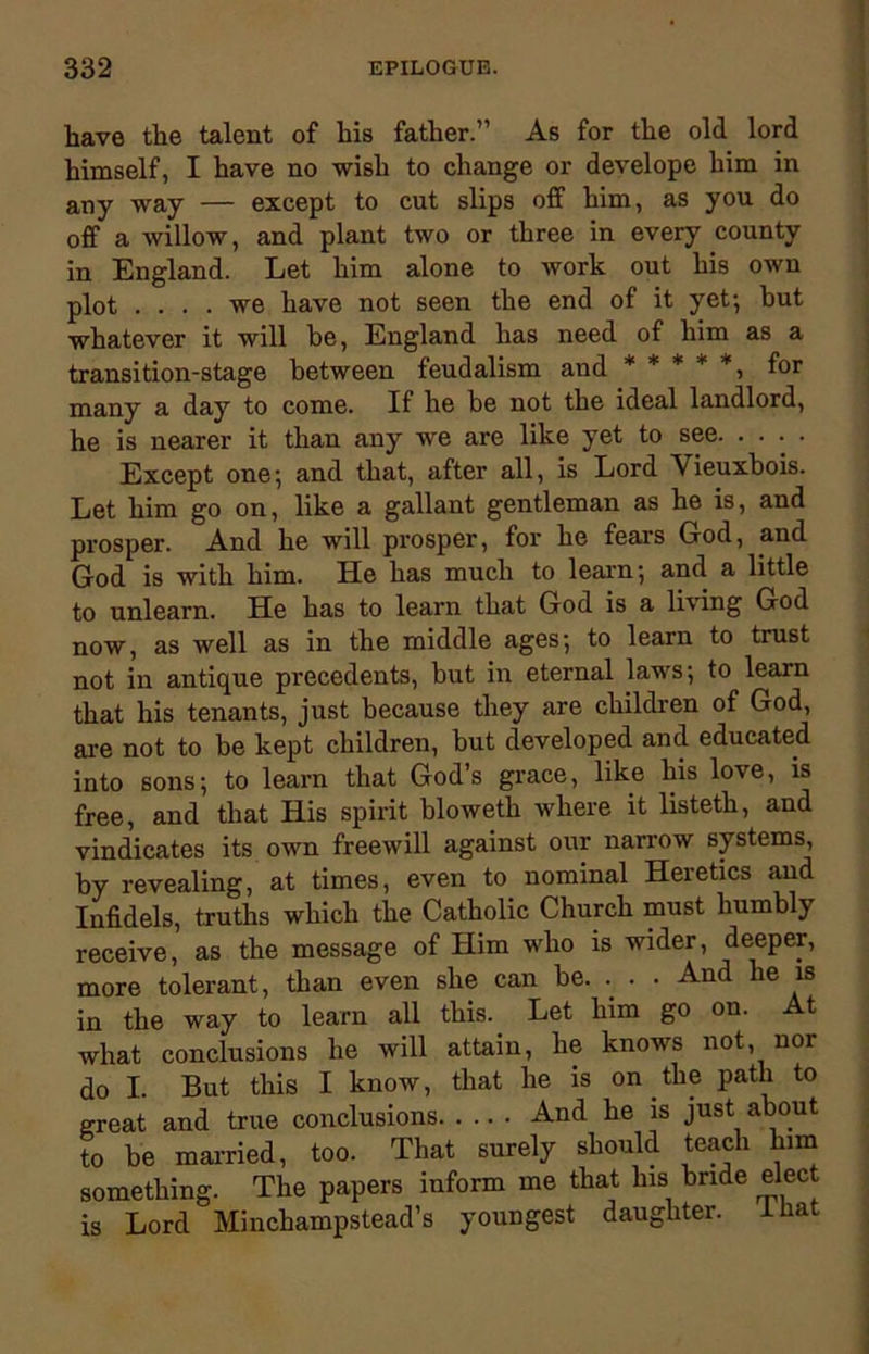 have the talent of his father.” As for the old lord himself, I have no wish to change or develope him in any way — except to cut slips off him, as you do off a willow, and plant two or three in every county in England. Let him alone to work out his own plot .... we have not seen the end of it yet; but whatever it will be, England has need of him as a transition-stage between feudalism and *****, for many a day to come. If he be not the ideal landlord, he is nearer it than any we are like yet to see. . . . . Except one; and that, after all, is Lord \ ieuxbois. Let him go on, like a gallant gentleman as he is, and prosper. And he will prosper, for he fears God, and God is with him. He has much to learn; and a little to unlearn. He has to learn that God is a living God now, as well as in the middle ages; to learn to trust not in antique precedents, but in eternal laws; to learn that his tenants, just because they are children of God, are not to be kept children, but developed and educated into sons; to learn that God’s grace, like his love, is free, and that His spirit bloweth where it listeth, and vindicates its own freewill against our narrow systems, by revealing, at times, even to nominal Heretics and Infidels, truths which the Catholic Church must humbly receive, as the message of Him who is wider, deeper, more tolerant, than even she can be. .. • • And he is in the way to learn all this. Let him go on. At what conclusions he will attain, he knows not, nor do I. But this I know, that he is on the path to great and true conclusions And he is just about to be married, too. That surely should teach him something. The papers inform me that his bride elect is Lord Minchampstead’s youngest daughter, mat