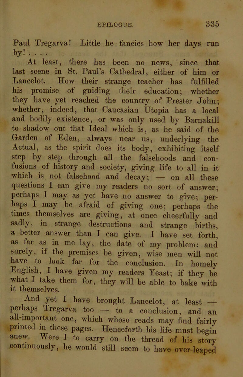 Paul Tregarva! Little he fancies how her days run by! ... . At least, there has been no news, since that last scene in St. Paul’s Cathedral, either of him or Lancelot. How their strange teacher has fulfilled his promise of guiding their education; whether they have yet reached the country of Prester John; whether, indeed, that Caucasian Utopia has a local and bodily existence, or was only used by Barnakill to shadow out that Ideal which is, as he said of the Garden of Eden, always near us, underlying the Actual, as the spirit does its body, exhibiting itself step by step through all the falsehoods and con- fusions of history and society, giving life to all in it which is not falsehood and decay; — on all these questions I can give my readers no sort of answer; perhaps 1 may as yet have no answer to give; per- haps I may be afraid of giving one; perhaps the times themselves are giving, at once cheerfully and sadly, in strange destructions and strange births, a better answer than I can give. I have set forth, as far as in me lay, the date of my problem: and surely, if the premises be given, wise men will not have, to look far for the conclusion. In homely English, I have given my readers Yeast; if they be what I take them for, they will be able to bake with it themselves. And yet I have brought Lancelot, at least — peihaps Tregarva too — to a conclusion, and an all-important one, which whoso reads may find fairly printed in these pages. Henceforth his life must begin anew. Were I to carry on the thread of his story continuously, he would still seem to have over-leaped