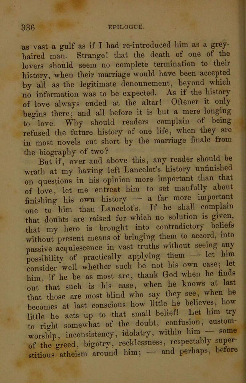 as vast a gulf as if I had re-introduced him as a grey- haired man. Strange! that the death of one of the lovers should seem no complete termination to their history, when their marriage would have been accepted by all as the legitimate denounement, beyond which no information was to be expected. As if the history of love always ended at the altar! Oftener it only begins there; and all before it is but a mere longing to love. Why should readers complain of being refused the future history of one life, when they are in most novels cut short by the marriage finale from the biography of two? But if, over and above this, any reader should be wrath at my having left Lancelot’s history unfinished on questions in his opinion more important than that of love, let me entreat him to set manfully about finishing his own history — a far more important one to him than Lancelot’s. If he shall complain that doubts are raised for which no solution is given, that my hero is brought into contradictory beliefs without present means of bringing them to accord, into passive acquiescence in vast truths without seeing an) possibility of practically applying them — let him consider well whether such be not his own case; let him, if he be as most are, thank God when he finds out ’that such is his case, when he knows at last that those are most blind who say they see, when he becomes at last conscious how little he believes, how little he acts up to that small belief! Let him try to right somewhat of the doubt, confusion, custom- worship, inconsistency, idolatry, within him — some of the greed, bigotry, recklessness, respectably super- stitious atheism around him; - and perhaps, before