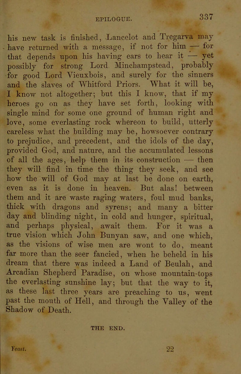 his new task is finished, Lancelot and Tregarva may have returned with a message, if not for him -— for that depends upon his having ears to hear it — yet possibly for strong Lord Minchampstead, probably for good Lord Vieuxbois, and surely for the sinners and the slaves of Whitford Priors. What it will be, I know not altogether; but this I know, that if my heroes go on as they have set forth, looking with single mind for some one ground of human right and love, some everlasting rock whereon to build, utterly careless what the building may be, howsoever contrary to prejudice, and precedent, and the idols of the day, provided God, and nature, and the accumulated lessons of all the ages, help them in its construction — then they will find in time the thing they seek, and see how the will of God may at last be done on earth, even as it is done in heaven. But alas! between them and it are waste raging waters, foul mud banks, thick with dragons and syrens; and many a bitter day and blinding night, in cold and hunger, spiritual, and perhaps physical, await them. For it was a true vision which John Bunyan saw, and one which, as the visions of wise men are wont to do, meant far more than the seer fancied, when he beheld in his dream that there was indeed a Land of Beulah, and Arcadian Shepherd Paradise, on whose mountain-tops the everlasting sunshine lay; but that the way to it, as these last three years are preaching to us, went past the mouth of Hell, and through the Valley of the Shadow of Death. THE END. Yeast. 22