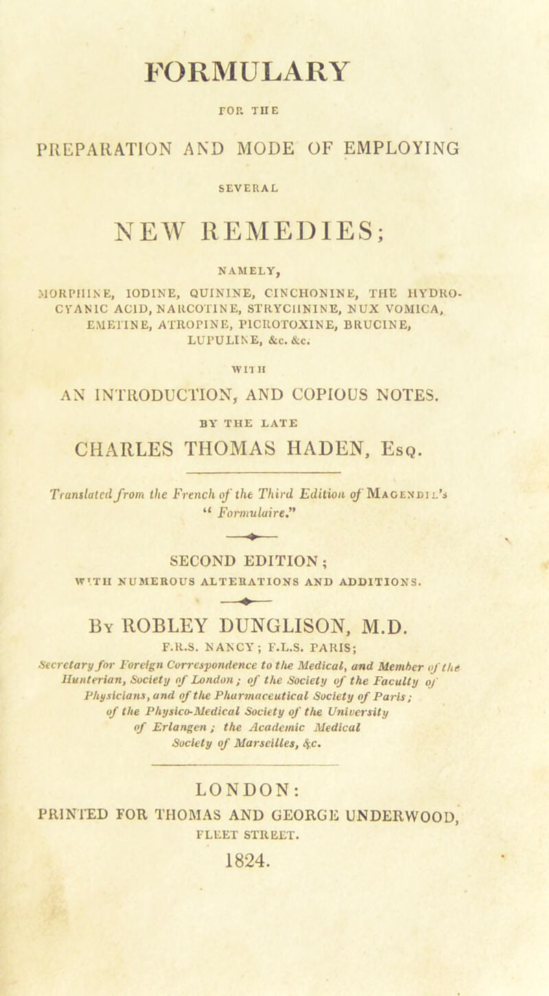 rop. TIIE PREPARATION AND MODE OF EMPLOYING SEVERAL NEW REMEDIES; NAMELY, MORPHINE, IODINE, QUININE, CINCHONINE, THE HYDRO- CYANIC ACID, NARCOTINE, STRYCHNINE, NUX VOMICA, EMETINE, ATROPINE, P1CROTOXINE, BRUCINE, LUPULINE, &c. &c. WITH AN INTRODUCTION, AND COPIOUS NOTES. BY THE LATE CHARLES THOMAS LIADEN, Esq. Translated from the French of the Third Edition q/ Macendil’s “ Formuluire,” * SECOND EDITION ; WITH NUMEROUS ALTERATIONS AND ADDITIONS. By ROBLEY DUNGLISON, M.D. F.R.S. NANCY; F.L.S. PARIS; Secretary for Foreign Correspondence to the Medical, and Member of the Hunterian, Society of London; of the Society of the Faculty of Physicians, and of the Pharmaceutical Society of Paris; of the Physico-Medical Society of the University of Erlangen; the Academic Medical Society of Marseilles, 4c. LONDON: PRINTED FOR THOMAS AND GEORGE UNDERWOOD, FLEET STREET. 1824.