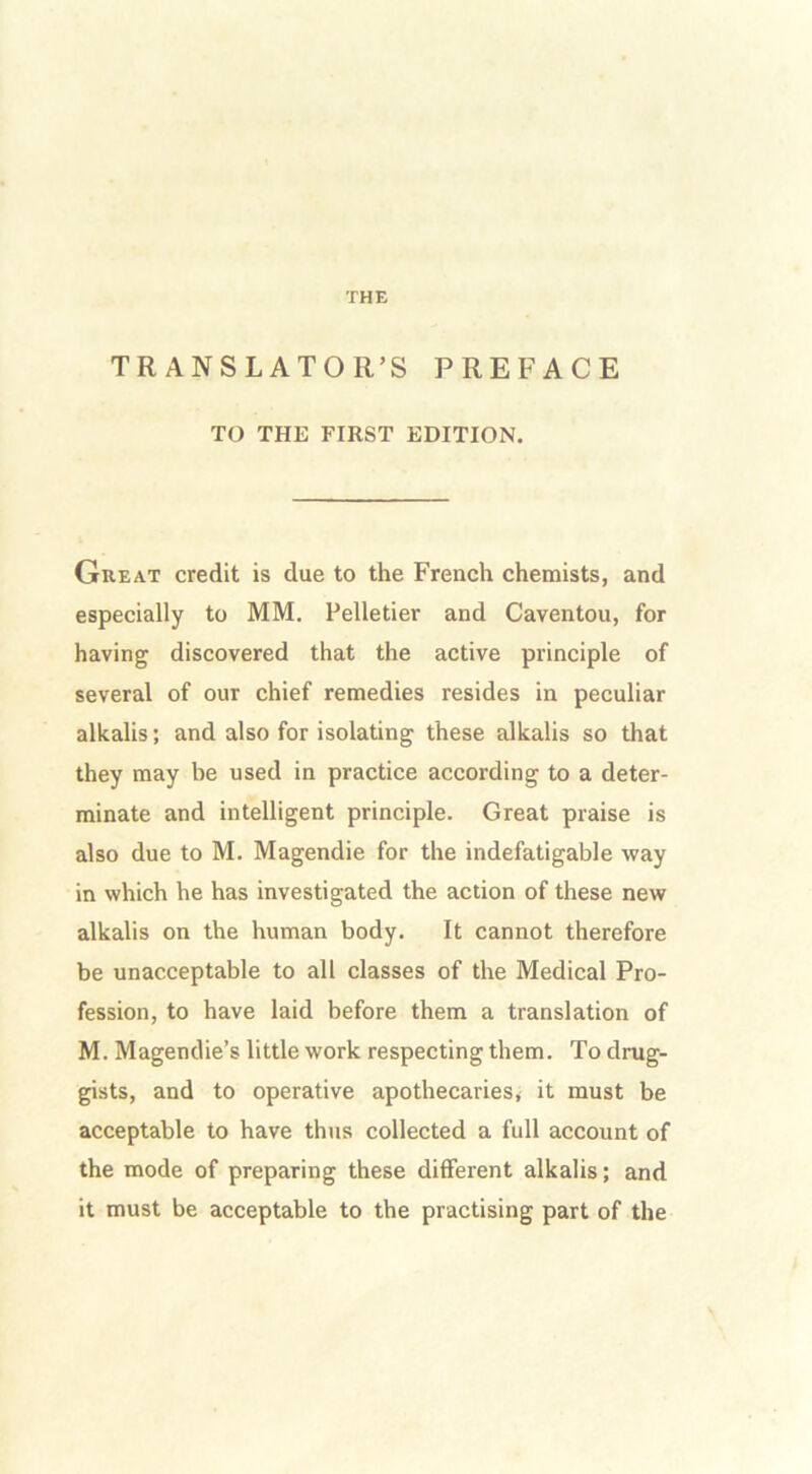 THE TRANSLATOR’S PREFACE TO THE FIRST EDITION. Great credit is due to the French chemists, and especially to MM. Pelletier and Caventou, for having discovered that the active principle of several of our chief remedies resides in peculiar alkalis; and also for isolating these alkalis so that they may be used in practice according to a deter- minate and intelligent principle. Great praise is also due to M. Magendie for the indefatigable way in which he has investigated the action of these new alkalis on the human body. It cannot therefore be unacceptable to all classes of the Medical Pro- fession, to have laid before them a translation of M. Magendie’s little work respecting them. To drug- gists, and to operative apothecaries* it must be acceptable to have thus collected a full account of the mode of preparing these different alkalis; and it must be acceptable to the practising part of the