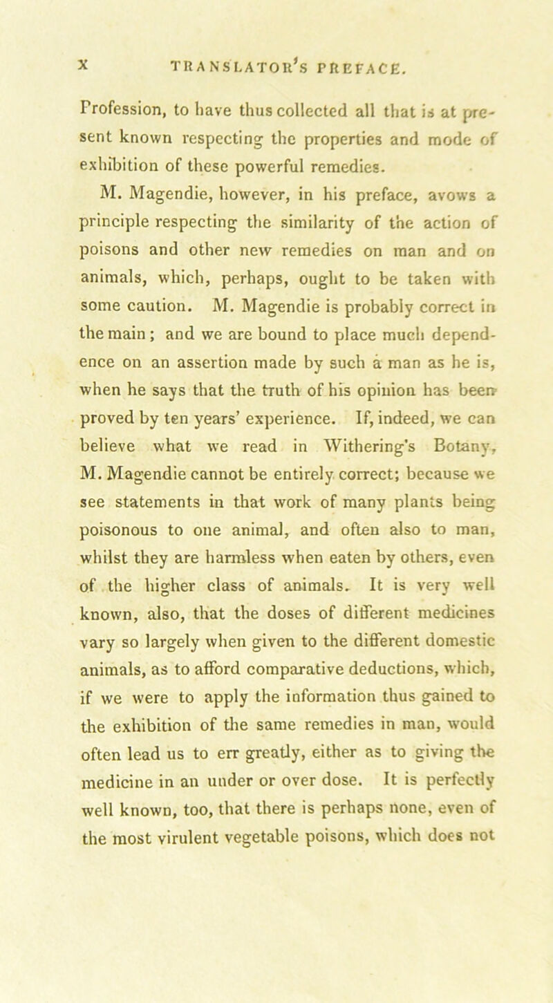 Profession, to have thus collected all that is at pre- sent known respecting the properties and mode of exhibition of these powerful remedies. M. Magendie, however, in his preface, avows a principle respecting the similarity of the action of poisons and other new remedies on man and on animals, which, perhaps, ought to be taken with some caution. M. Magendie is probably correct in the main ; and we are bound to place much depend- ence on an assertion made by such a man as he is, when he says that the truth of his opinion has been proved by ten years’ experience. If, indeed, we can believe what we read in Withering’s Botany, M. Magendie cannot be entirely correct; because we see statements in that work of many plants being poisonous to one animal, and often also to man, whilst they are harmless when eaten by others, even of the higher class of animals. It is very well known, also, that the doses of different medicines vary so largely when given to the different domestic animals, as to afford comparative deductions, which, if we were to apply the information thus gained to the exhibition of the same remedies in man, would often lead us to err greatly, either as to giving the medicine in an under or over dose. It is perfectly well known, too, that there is perhaps none, even of the most virulent vegetable poisons, which does not