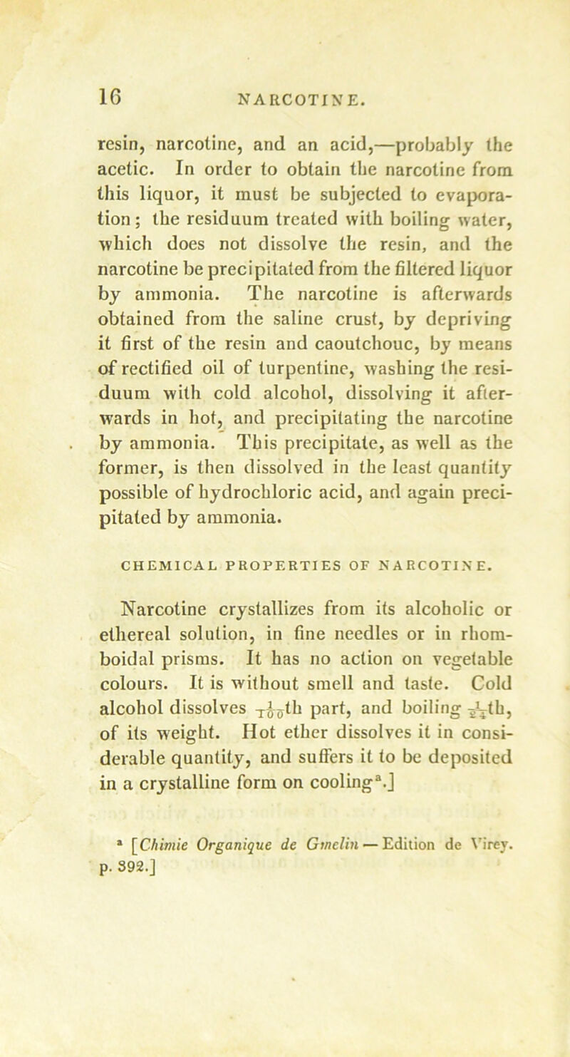 resin, narcoline, and an acid,—probably the acetic. In order to obtain the narcotine from this liquor, it must be subjected to evapora- tion; the residuum treated with boiling water, which does not dissolve the resin, and the narcotine be precipitated from the filtered liquor by ammonia. The narcotine is afterwards obtained from the saline crust, by depriving it first of the resin and caoutchouc, by means of rectified oil of turpentine, washing the resi- duum with cold alcohol, dissolving it after- wards in hot, and precipitating the narcotine by ammonia. This precipitate, as well as the former, is then dissolved in the least quantity possible of hydrochloric acid, and again preci- pitated by ammonia. CHEMICAL PROPERTIES OF NARCOTINE. Narcotine crystallizes from its alcoholic or ethereal solution, in fine needles or in rhom- boidal prisms. It has no action on vegetable colours. It is without smell and taste. Cold alcohol dissolves x£5th part, and boiling -jMh, of its weight. Hot ether dissolves it in consi- derable quantity, and sutlers it to be deposited in a crystalline form on cooling3.] a [Chimie Organique de Gmelin — Edition de Virey. p. 392.]